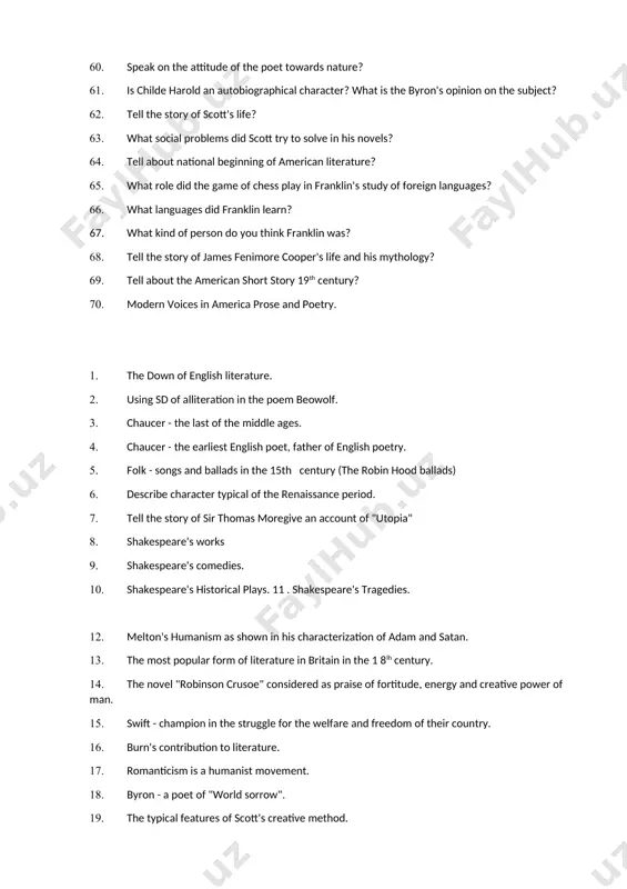 ational beginning of american literature? 65. what role did the game of chess play in franklin's study of foreign languages? 66. what languages did franklin learn? 67. what kind of person do you think franklin was? 68. tell the story of james fenimore cooper's life and his mythology? 69. tell about the american short story 19th century? 70. modern voices in america prose and poetry. 1. the down of english literature. 2. using sd of alliteration in the poem beowolf. 3. chaucer - the last of the middle ages. 4. chaucer - the earliest english poet, father of english poetry. 5. folk - songs and ballads in the 15th century (the robin hood ballads) 6. describe character typical of the renaissance period. 7. tell the story of sir thomas moregive an account of "utopia" 8. shakespeare's works 9. shakespeare's comedies. 10. shakespeare's historical plays. 11 . shakespeare's tragedies. 12. melton's …