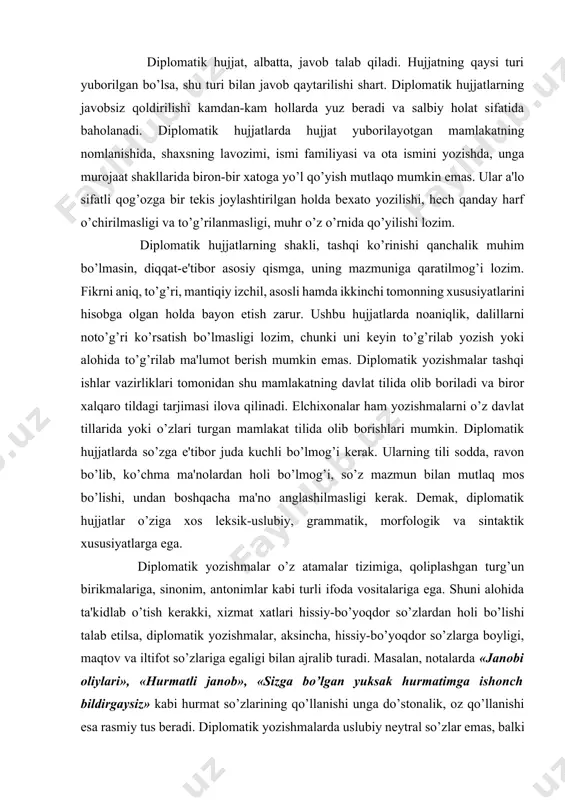oli bo’lishi talab etilsa, diplomatik yozishmalar, aksincha, hissiy-bo’yoqdor so’zlarga boyligi, maqtov va iltifot so’zlariga egaligi bilan ajralib turadi. masalan, notalarda «janobi oliylari», «hurmatli janob», «sizga bo’lgan yuksak hurmatimga ishonch bildirgaysiz» kabi hurmat so’zlarining qo’llanishi unga do’stonalik, oz qo’llanishi esa rasmiy tus beradi. diplomatik yozishmalarda uslubiy neytral so’zlar emas, balki ijobiy hissiy-bo’yoqli so’zlar ko’p qo’llanadi. misol uchun, bildiraman so’zi o’rnida izhor etaman, vaqt o’rnida fursat, bir marta o’rnida bir bora, mansab o’rnida lavozim, rahmat o’rnida tashakkur, xursand so’zi o’rnida mamnun so’zlari qo’llanadi. diplomatik bayonnomada bosh ustiga, boshimiz ko’kka yetdi, ko’nglingizni cho’ktirmang, bir yoqadan bosh chiqarib, bir tanu bir jon bo’lib kabi iboralar, shuningdek, xalq maqollari, hikmatli so’zlar keng qo’llanadi. bunday turg’un birliklar yozishmaga ko’tarinki ruh berishga, ta'sirchanlikni oshirishga xizmat qiladi. o’z o’rnida aytilgan yoki yozilgan so’z xalqlarni bir-biriga yaqinlashtiradi, ba'zi kelishmovchiliklarni bartaraf etishga yordam beradi. aksincha, noto’g’ri yoki noo’rin aytilgan so’z esa salbiy oqibatlarga olib kelishi mumkin. diplomatik yozishmalarning turlari diplomatik …