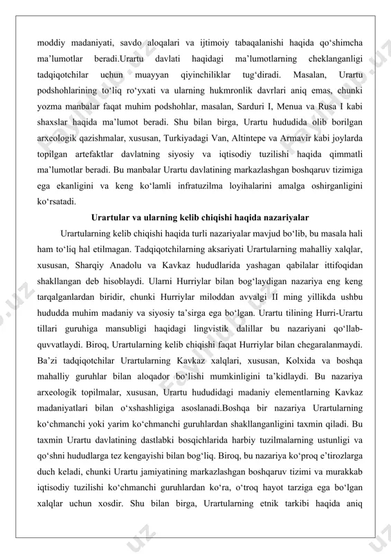 shi faqat hurriylar bilan chegaralanmaydi. ba’zi tadqiqotchilar urartularning kavkaz xalqlari, xususan, kolxida va boshqa mahalliy guruhlar bilan aloqador bo‘lishi mumkinligini ta’kidlaydi. bu nazariya arxeologik topilmalar, xususan, urartu hududidagi madaniy elementlarning kavkaz madaniyatlari bilan o‘xshashligiga asoslanadi.boshqa bir nazariya urartularning ko‘chmanchi yoki yarim ko‘chmanchi guruhlardan shakllanganligini taxmin qiladi. bu taxmin urartu davlatining dastlabki bosqichlarida harbiy tuzilmalarning ustunligi va qo‘shni hududlarga tez kengayishi bilan bog‘liq. biroq, bu nazariya ko‘proq e’tirozlarga duch keladi, chunki urartu jamiyatining markazlashgan boshqaruv tizimi va murakkab iqtisodiy tuzilishi ko‘chmanchi guruhlardan ko‘ra, o‘troq hayot tarziga ega bo‘lgan xalqlar uchun xosdir. shu bilan birga, urartularning etnik tarkibi haqida aniq ma’lumotlar yo‘qligi tufayli bu masalada turli taxminlar mavjud. arxeologik ma’lumotlar urartu hududida turli madaniy elementlarning aralashib ketganligini ko‘rsatadi, bu esa urartularning turli xalqlarning ittifoqidan shakllangan bo‘lishi mumkinligini anglatadi. masalan, urartu san’ati va me’morchiligida ossuriya, xett va mahalliy kavkaz madaniyatlarining ta’siri seziladi, bu esa ularning madaniy va etnik xilma-xilligini tasdiqlaydi.urartularning kelib chiqishi haqidagi …