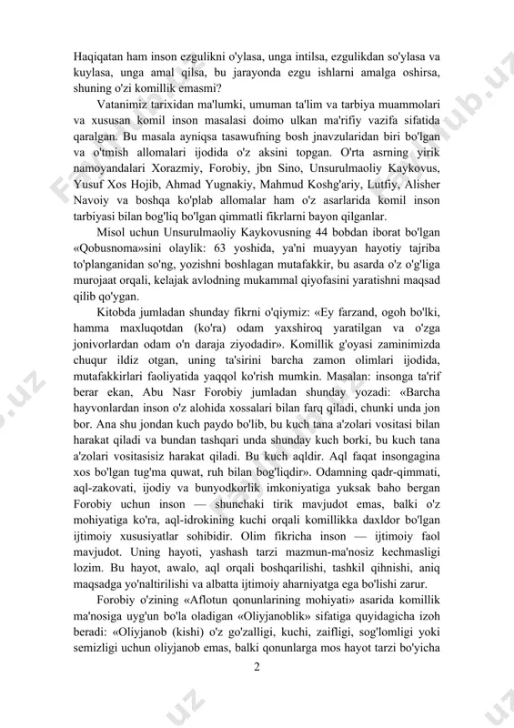 a alohida e'tibor bilan qaralganini ko'ramiz. asarda «ezgu fikr», «ezgu so'z» va «ezgu ish» tamoyillarini o'z qiyofasida ifodalagan kishi komil bo'lishi mumkinligi misollar orqali ko'rsatilgan. ana shu uch xususiyat aslida eng yetuk inson qiyofasining asosiy belgisi emasmi? haqiqatan ham inson ezgulikni o'ylasa, unga intilsa, ezgulikdan so'ylasa va kuylasa, unga amal qilsa, bu jarayonda ezgu ishlarni amalga oshirsa, shuning o'zi komillik emasmi? vatanimiz tarixidan ma'lumki, umuman ta'lim va tarbiya muammolari va xususan komil inson masalasi doimo ulkan ma'rifiy vazifa sifatida qaralgan. bu masala ayniqsa tasawufning bosh jnavzularidan biri bo'lgan va o'tmish allomalari ijodida o'z aksini topgan. o'rta asrning yirik namoyandalari xorazmiy, forobiy, jbn sino, unsurulmaoliy kaykovus, yusuf xos hojib, ahmad yugnakiy, mahmud koshg'ariy, lutfiy, alisher navoiy va boshqa ko'plab allomalar ham o'z asarlarida komil inson tarbiyasi bilan bog'liq bo'lgan qimmatli fikrlarni bayon qilganlar. misol uchun unsurulmaoliy kaykovusning 44 bobdan iborat bo'lgan «qobusnoma»sini olaylik: 63 yoshida, ya'ni muayyan hayotiy tajriba to'planganidan so'ng, …