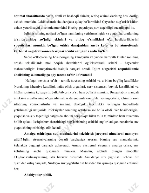 sug’orish ishlari uchun yetarli suvni olishimiz mumkin? hozirgi paytdayoq suv taqchiligi kuzatilyapti-ku. iqlim isishining natijasi bo’lgan namlikning yetishmasligida va yuqori haroratlarning ta’sirida qishloq xo’jaligi ekinlari va o’tloq o’simliklari o’z hosildorliklarini yuqotishlari mumkin bo’lgan oshish darajasidan ancha ko’p va bu atmosferada karbonat angidrid konsentrasiyasi o’sishi natijasida sodir bo’ladi. sahro o’tloqlarining hosildorigining kamayishi va yuqori haroratli kunlar sonining ortishi tekisliklarda mol boqish sharoitlarini og’irlashtiradi, sababi – hayvonlar mahsuldorligini kamaytiruvchi issiqlik darajasi ortadi. iqlim o’zgarishi respublikamiz aholisining salomatligiga qay tarzda ta’sir ko’rsatadi? nafaqat bevosita ta’sir - termik stressning oshishi va u bilan bog’liq kasalliklar (yurakning ishemiya kasalligi, nafas olish organlari, nerv sistemasi, buyrak kasalliklari va h.k)lar sonining ko’payishi, balki bilvosita ta’sir ham bo’lishi mumkin. bunga tabiiy manbali infeksiya areallarining o’zgarishi natijasida yuqumli kasalliklar soning ortishi, ichimlik suvi sifatining yomonlashishi va suvning ekologik taqchilikka uchragan hududlarda yetishmasligi natijasida infeksiyalar sonining ortishi misol bo’la oladi. yer hosildorligini yuqotish va suv taqchiligi natijasida aholini oziq-ovqat bilan …