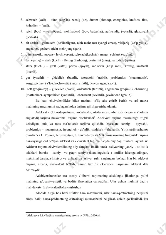 qoʻllaniladi. tarjima qilinayotgan so’zlar qiyoslanadigan tarjima ekvivalentliki asosan tarjima qilingan so’z hisoblanadi. nemis tilidagi klein sifat leksimasiga winzig, jung, kaum, einfach kabi sifat leksemalari ekvivalent bo’ladi va boshqa misolarda ham ko’rib chiqamiz. masalan 1. klein (kichik) – winzig (kichik), jung (yosh), kaum (zo’rg‘a), einfach (oddiy). 2. schön (chiroyli) – ausgezeichnet (a’lo darajada), stattlich (salobatli), attraktiv, charmant, hübsch -(chiroyli). 3. schwach (zaif) – dünn (ozg’in), wenig (oz), dumm (ahmoq), energielos, kraftlos, flau, kränklich – (zaif). 4. reich (boy) – vermögend, wohlhabend (boy, badavlat), aufwendig (yetarli), glanzwahl (porlash). 5. alt (eski) – gebraucht (qo‘llanilgan), nich mehr neu (yangi emas), vieljärig (ko’p yillik), angealter, gealtert, nicht mehr jung (qari). 6. dünn (nozik, yupqa) – leicht (oson), schwach(kuchsiz), mager, schlank (ozg‘in). 7. fest (qattiq) – stark (kuchli), fleißig (trishqoq), bestimmt (aniq), hart, dick (qattiq). 8. stark (kuchli) – groß (katta), prima (ajoyib), zahlreich (ko’p sonli), kräftig, kraftvoll (kuchli). 9. gut (yaxshi) – glücklich (baxtli), …