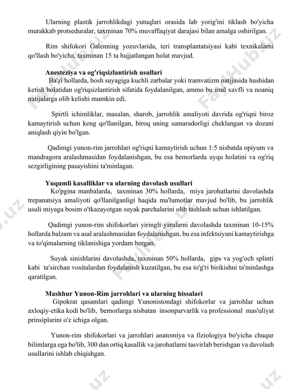 g yozuvlarida, teri transplantatsiyasi kabi texnikalarni qo'llash bo'yicha, taxminan 15 ta hujjatlangan holat mavjud. anesteziya va og'riqsizlantirish usullari ba'zi hollarda, bosh suyagiga kuchli zarbalar yoki tramvatizm natijasida hushidan ketish holatidan og'riqsizlantirish sifatida foydalanilgan, ammo bu usul xavfli va noaniq natijalarga olib kelishi mumkin edi. spirtli ichimliklar, masalan, sharob, jarrohlik amaliyoti davrida og'riqni biroz kamaytirish uchun keng qo'llanilgan, biroq uning samaradorligi cheklangan va dozani aniqlash qiyin bo'lgan. qadimgi yunon-rim jarrohlari og'riqni kamaytirish uchun 1:5 nisbatda opiyum va mandragora aralashmasidan foydalanishgan, bu esa bemorlarda uyqu holatini va og'riq sezgirligining pasayishini ta'minlagan. yuqumli kasalliklar va ularning davolash usullari ko'pgina manbalarda, taxminan 30% hollarda, miya jarohatlarini davolashda trepanatsiya amaliyoti qo'llanilganligi haqida ma'lumotlar mavjud bo'lib, bu jarrohlik usuli miyaga bosim o'tkazayotgan suyak parchalarini olib tashlash uchun ishlatilgan. qadimgi yunon-rim shifokorlari yiringli yaralarni davolashda taxminan 10-15% hollarda balzam va asal aralashmasidan foydalanishgan, bu esa infektsiyani kamaytirishga va to'qimalarning tiklanishiga yordam bergan. suyak sinishlarini davolashda, taxminan 50% …