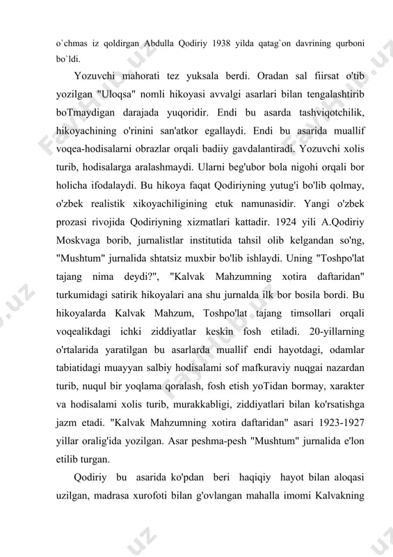 ratilgan bu asarlarda muallif endi hayotdagi, odamlar tabiatidagi muayyan salbiy hodisalami sof mafkuraviy nuqgai nazardan turib, nuqul bir yoqlama qoralash, fosh etish yotidan bormay, xarakter va hodisalami xolis turib, murakkabligi, ziddiyatlari bilan ko'rsatishga jazm etadi. "kalvak mahzumning xotira daftaridan" asari 1923-1927 yillar oralig'ida yozilgan. asar peshma-pesh "mushtum" jurnalida e'lon etilib turgan. qodiriy bu asarida ko'pdan beri haqiqiy hayot bilan aloqasi uzilgan, madrasa xurofoti bilan g'ovlangan mahalla imomi kalvakning kulguli sarguzashtidan qikoya qilib beradi. asar boshida muallif mahzumni qaxr bilan qoralash, masxaralashga tushadi. real xayolidan uzilib qolgan mahzumning yangiliklarni hazm qila olmay, noqulay ahvolga tushib qolishi san'atkorona chizib berilgan. "toshpo'lat tajang nima deydi?" asarining qaxramoni toshpo'lat xarakteri ham zidsn atli. u bolaligida yaxshi tarbiya ko'rmagan. maktabda yolchitib bilim olmagan. omadsiz odam. u gunoh ishlardan - nashavandlik, qimorbozlik, bezorilikdan ham toymaydi. ma'rifatsizlik tufayli u ko'p hollarda oddiy turmush chig'alliklarini echa olmay, hayotdagi yangiliklar mohiyatini anglab eta olmay qiynaladi, kulguli, tang ahvolga tushib …