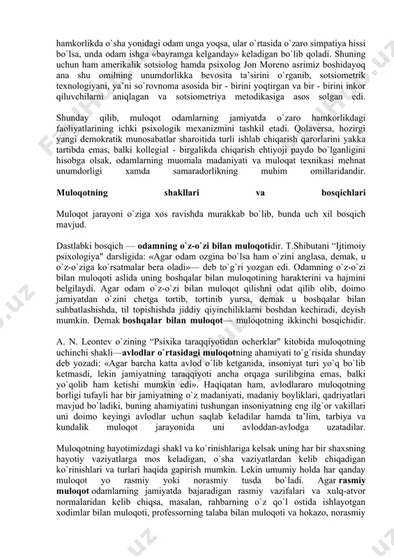eng ilg`or vakillari uni doimo keyingi avlodlar uchun saqlab keladilar hamda ta’lim, tarbiya va kundalik muloqot jarayonida uni avloddan-avlodga uzatadilar. muloqotning hayotimizdagi shakl va ko`rinishlariga kelsak uning har bir shaxsning hayotiy vaziyatlarga mos keladigan, o`sha vaziyatlardan kelib chiqadigan ko`rinishlari va turlari haqida gapirish mumkin. lekin umumiy holda har qanday muloqot yo rasmiy yoki norasmiy tusda bo`ladi. agar rasmiy muloqot odamlarning jamiyatda bajaradigan rasmiy vazifalari va xulq-atvor normalaridan kelib chiqsa, masalan, rahbarning o`z qo`l ostida ishlayotgan xodimlar bilan muloqoti, professorning talaba bilan muloqoti va hokazo, norasmiy muloqot — bu odamning shaxsiy munosabatlariga tayanadi va uning mazmuni o`sha suhbatdoshlarnnng fikr-o`ylari, niyat-maqsadlari va emotsional munosabatlari bilan belgilanadi. masalan, do`stlar suhbatdoshi, poezdda uzoq safarga chiqqan yo`lovchilar suhbati, tanaffus vaqtida talabalarning sport, moda, shaxsiy munosabatlar borasidagi munozaralari. odamlarning asl tabiatlariga mos bo`lgani uchun ham norasmiy muloqot doimo odamlarning hayotida ko`proq vaqtini oladi va bunda ular charchamaydilar. lekin shuni ta’kidlash kerakki, odamda ana shunday muloqotga ham …