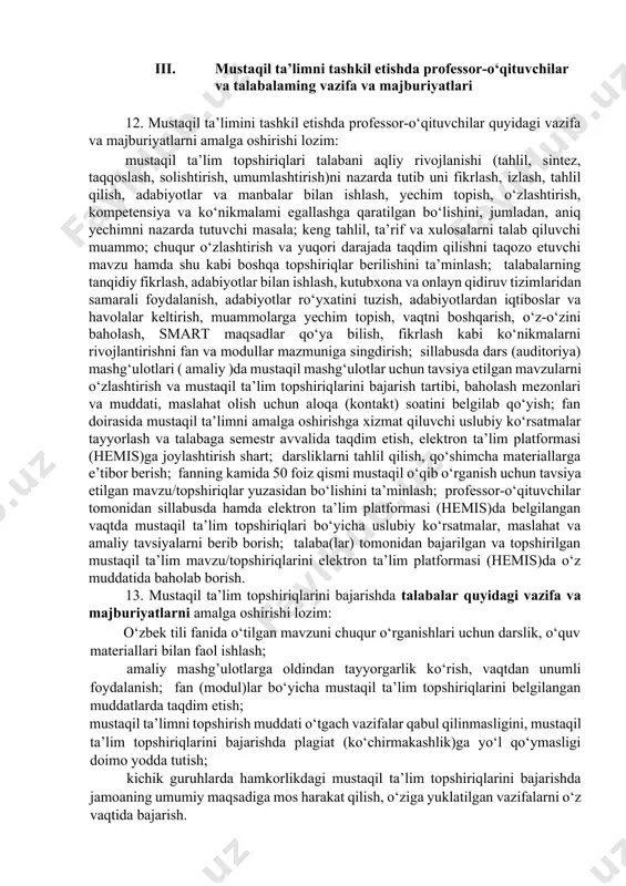 shiriqlar yuzasidan bo‘lishini ta’minlash; professor-o‘qituvchilar tomonidan sillabusda hamda elektron ta’lim platformasi (hemis)da belgilangan vaqtda mustaqil ta’lim topshiriqlari bo‘yicha uslubiy ko‘rsatmalar, maslahat va amaliy tavsiyalarni berib borish; talaba(lar) tomonidan bajarilgan va topshirilgan mustaqil ta’lim mavzu/topshiriqlarini elektron ta’lim platformasi (hemis)da o‘z muddatida baholab borish. 13. mustaqil ta’lim topshiriqlarini bajarishda talabalar quyidagi vazifa va majburiyatlarni amalga oshirishi lozim: o‘zbek tili fanida o‘tilgan mavzuni chuqur o‘rganishlari uchun darslik, o‘quv materiallari bilan faol ishlash; amaliy mashg’ulotlarga oldindan tayyorgarlik ko‘rish, vaqtdan unumli foydalanish; fan (modul)lar bo‘yicha mustaqil ta’lim topshiriqlarini belgilangan muddatlarda taqdim etish; mustaqil ta’limni topshirish muddati o‘tgach vazifalar qabul qilinmasligini, mustaqil ta’lim topshiriqlarini bajarishda plagiat (ko‘chirmakashlik)ga yo‘l qo‘ymasligi doimo yodda tutish; kichik guruhlarda hamkorlikdagi mustaqil ta’lim topshiriqlarini bajarishda jamoaning umumiy maqsadiga mos harakat qilish, o‘ziga yuklatilgan vazifalarni o‘z vaqtida bajarish. mustaqil ta’lim topshiriqlarining shakli va hajmi 14. talabalar o‘zbek tili fanidan mustaqil ta’lim topshiriqlarining shakli va hajmini belgilashda quyidagi jihatlar e’tiborga olinishi lozim: o‘qish bosqichi …
