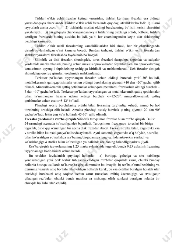 olinadigan material qatlamining qalinligi o`zgaruvchan bo`ladi va minimumdan maksimumgacha va aksincha, maksimumdan minimumgacha o`zgaradi (kesib olinadigan qatlami vergul shaklida bo`ladi); bundan tashqari, frezaning kesuvchi tig`lari uzlukli ishlaydi. frezalarning geometrik parametrlari. to`g`ri tishli frezaning tayyorlanishi oson, ammo, ularda birqator kamchiliklar bo`ladi: 1) kesish jarayonida freza tishiga tushadigan yuklanish o`zgarib turadi; 2) dastgoh staninasida kuchli turtki va titrashlarhosil bo`ladi, bu esa katta kesish chuqurligi bilan ishlashga imkon bermaydi; 3) qirindining chiqarilishiqoniqarli bo`lmaydi. vinsimon tishli frezalarda quyidagi afzalliklar bor:1) kesish jarayonida freza osoyishta ishlaydi; 2) qirindi yaxshi chiqariladi;3) kesishning yuqori rejimlari bilan ishlash imkoniyati tug`iladi, bunda dastgohning osoyishta ishlashiga putur yotkazmaydi. frezalar tayyorlanish usuli va tishining profiliga ko`ra quyidagi turlarga bo`linadi: a) tishlari o`tkir uchli frezalar; bunday frezalarning tishlari burchakli frezalar bilan frezalash natijasida hosil bo`ladi (=10-150, =8-100);b) tishlari kertilgan frezalar; bunday frezalar tishining ketingi yuzasi spiral shaklida qilib profillangan, profillar, ko`pincha arximed spirali shaklida bo`ladi (=00, =10-150). kertilgan tish hosil qilish uchun …