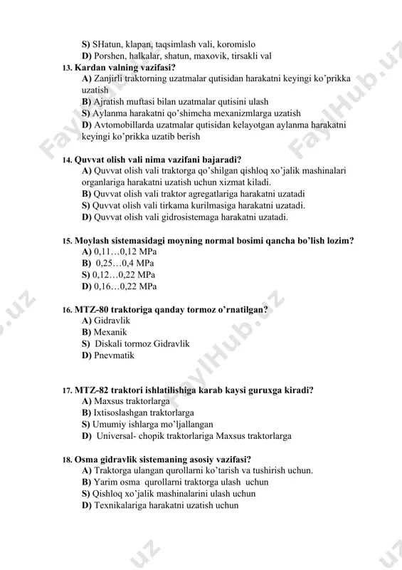 gan? a) gidravlik b) mexanik s) diskali tormoz gidravlik d) pnevmatik 17. mtz-82 traktori ishlatilishiga karab kaysi guruxga kiradi? a) maxsus traktorlarga b) ixtisoslashgan traktorlarga s) umumiy ishlarga mo’ljallangan d) universal- chopik traktorlariga maxsus traktorlarga 18. osma gidravlik sistemaning asosiy vazifasi? a) traktorga ulangan qurollarni ko’tarish va tushirish uchun. b) yarim osma qurollarni traktorga ulash uchun s) qishloq xo’jalik mashinalarini ulash uchun d) texnikalariga harakatni uzatish uchun 19. sovitish sistemasi radiator ogzidagi kopkokdagi havo klapani nima uchun o’rnatiladi? a) radiator ichkarisidagi suyuqlikni tekshirib kurish uchun b) radiator ichkarisini atmosfera bosimi bilan tenglashtirib turish uchun s) radiatordan buglangan suyuqlikni chikarib turish uchun d) o’rnatilmasa xam bo’ladi. 20. sovitish sistemasida termostat nima uchun o’rnatiladi? a) dvigatelni qizib ketishdan saklash uchun b) suyuqlik aylanishini ta’minlash uchun s) dvigatelni tez qizdirish va bir xil xaroratda ushlab turish uchun d) dvigatelni sovitib turish uchun 21. startyorning vazifasi? a) avtomobilni yurgizib yuborish b) qo’shimcha dvigatelni yurgizish …