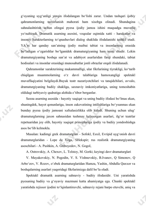oschilari - a. pushkin, a. griboyedov, n. gogol, a. ostrovskiy, a. chexov, l. tolstoy, m. gorki; keyingi davr dramaturglari v. mayakovskiy, n. pogodin, v. s. vishnevskiy, b.ivanov, q simonov, q arbo‘zov, v. rozov, o‘zbek dramaturglaridan hamza, yashin, abdulla qaxxor va boshqalarning asarlari yuqoridagi fikrlarimizga dalil bo‘la oladi. spektakl dramatik asarning sahnaviy - badiiy ifodasidir. uni yaratishda pyesaning badiiy va g‘oyaviy mazmuni katta ahamiyatga ega. chunki spektakl yaratishda rejissor ijodini to‘lqinlantiruvchi, sahnaviy rejani barpo etuvchi, aniq va yorqin sahnalashtirish tizimini vujudga kelishiga sababchi pyesadir. "rejissor rejasining asosi pyesadagi, mazmun va g‘oyadir, deb yozadi ulkan rejissor, pedagog va olim a. d. popov.rejissorning oliy maqsadi spektaklning barcha qismlari mukammalligiga erishish va mantiqiy yechimga intilishdir. gap shundaki, dramatik asar tasvirlashi kerak bo‘lgan obyekt — hayotdir, yani jonli, xatti-harakatli, karama-qarshilikka ega bo‘lgan insonlar va jamiyat hayotidir.har qanday hayotiy voqea ham dramatik asarga material bo‘la olmaydi. lekin shunday hayotiy voqealar borki, ular dramatik san’atga asos bo‘ladi …
