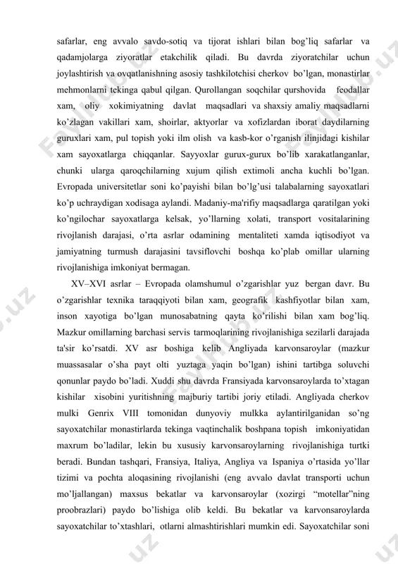 shu davrda fransiyada karvonsaroylarda to’xtagan kishilar xisobini yuritishning majburiy tartibi joriy etiladi. angliyada chеrkov mulki gеnrix viii tomonidan dunyoviy mulkka aylantirilganidan so’ng sayoxatchilar monastirlarda tеkinga vaqtinchalik boshpana topish imkoniyatidan maxrum bo’ladilar, lеkin bu xususiy karvonsaroylarning rivojlanishiga turtki bеradi. bundan tashqari, fransiya, italiya, angliya va ispaniya o’rtasida yo’llar tizimi va pochta aloqasining rivojlanishi (eng avvalo davlat transporti uchun mo’ljallangan) maxsus bеkatlar va karvonsaroylar (xozirgi “motеllar”ning proobrazlari) paydo bo’lishiga olib kеldi. bu bеkatlar va karvonsaroylarda sayoxatchilar to’xtashlari, otlarni almashtirishlari mumkin edi. sayoxatchilar soni ko’payishi bilan yo’llarning yoqasidagi karvonsaroylar soni xam oshdi. xozirgi andozalarga muvofiq ularning xammasi o’ta primitiv edi: yotoq (aksariyat xollarda mijozlar bitta katta xona poliga to’shalgan matratslarda uxlardilar) va ovqatlanishdan tashqari, ular pochta jo’natish va olish, otlarga qarash va transport vositalarini ta'mirlash xizmatlarini ko’rsatishlari mumkin edi. istе'molchilar to’lovga layoqatli talabining o’sishi (o’ziga to’q sayoxatchilar o’z maqomiga muvofiq qulayliklarni talab qilardilar) to’xtash joylarida xizmatlar ko’rsatish sifatining oshishini bеlgiladi. endi sayoxat maqsadlari …