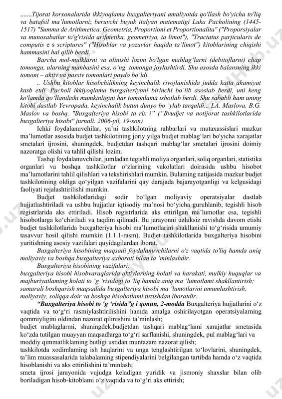halik rivojlanishida judda katta ahamiyat kasb etdi. pacholi ikkiyoqlama buxgalteriyani birinchi bo‘lib asoslab berdi, uni keng ko'lamda qo‘llanilishi mumkinligini har tomonlama isbotlab berdi. shu sababli ham uning kitobi dastlab yevropada, keyinchalik butun dunyo bo ‘ylab tarqaldi... la. maslova, b.g. maslov va boshq. "buxgalteriya hisobi ta rix i” (“bvudjet va notijorat tashkilotlarida buxgalteriya hisobi" jurnali. 2006-yil, 19-son) ichki foydalanuvchilar, ya’ni tashkilotning rahbarlari va mutaxassislari mazkur ma’lumotlar asosida budjet tashkilotining joriy yilga budjet mablag‘lari bo'yicha xarajatlar smetalari ijrosini, shuningdek, budjetdan tashqari mablag‘lar smetalari ijrosini doimiy nazoratga olishi va tahlil qilishi lozim. tashqi foydalanuvchilar, jumladan tegishli moliya organlari, soliq organlari, statistika organlari va boshqa tashkilotlar o‘zlarining vakolatlari doirasida ushbu hisobot ma’lumotlarini tahlil qilishlari va tekshirishlari mumkin. bulaming natijasida mazkur budjet tashkilotining oldiga qo‘yilgan vazifalarini qay darajada bajarayotganligi va kelgusidagi faoliyati rejalashtirilishi mumkin. budjet tashkilotlaridagi sodir bo‘lgan moliyaviy operatsiyalar dastlab hujjatlashtiriladi va ushbu hujjatlar iqtisodiy ma’nosi bo‘yicha guruhlanib, tegishli hisob registrlarida aks ettiriladi. hisob …