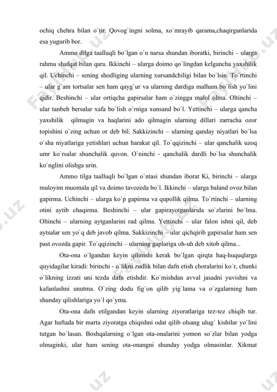 a o`tib olma. agar tuproqli, loyli, suvli yoki umuman xavfli joy kelgandagina oldinga o`tib olishing mumkin. ularning oldida ochiq chehra bilan o`tir. qovog`ingni solma, xo`mrayib qarama,chaqirganlarida esa yugurib bor. ammo dilga taalluqli bo`lgan o`n narsa shundan iboratki, birinchi – ularga rahmu shafqat bilan qara. ikkinchi – ularga doimo qo`lingdan kelgancha yaxshilik qil. uchinchi – sening shodliging ularning xursandchiligi bilan bo`lsin. to`rtinchi – ular g`am tortsalar sen ham qayg`ur va ularning dardiga malham bo`lish yo`lini qidir. beshinchi – ular ortiqcha gapirsalar ham o`zingga malol olma. oltinchi – ular tanbeh bersalar xafa bo`lish o`rniga xunsand bo`l. yettinchi – ularga qancha yaxshilik qilmagin va haqlarini ado qilmagin ularning dillari zarracha ozor topishini o`zing uchun or deb bil. sakkizinchi – ularning qanday niyatlari bo`lsa o`sha niyatlariga yetishlari uchun harakat qil. to`qqizinchi – ular qanchalik uzoq umr ko`rsalar shunchalik quvon. o`ninchi - qanchalik dardli bo`lsa shunchalik ko`nglini olishga urin. ammo tilga taalluqli bo`lgan o`ntasi shundan …