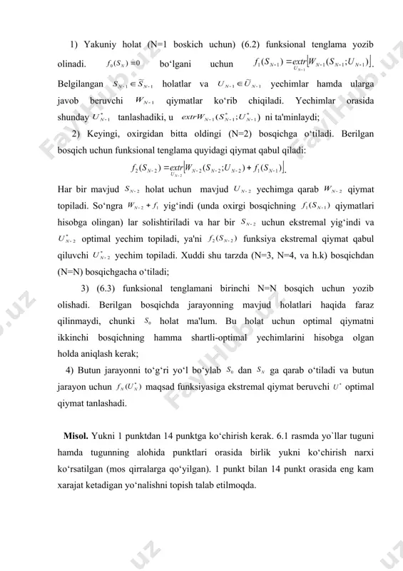 ng boshlang‘ich holatiga kelinadi. birinchi bosqich uchun jarayonning mavjud holatlari haqida farazlar qilinmaydi, chunki holat ma'lum. birinchi bosqichning optimal yechimi ikkinchi bosqichda olingan optimal yechimdan kelib chiqqan holda topiladi. butun jarayonning optimal yechimi hamma bosqichlarda ( dan gacha) olingan optimal yechimlarni ko‘rib chiqilib xulosa qilish orqali olinadi. dinamik dasturlash masalalarini yechishning asosiy usuli funksional tenglamalar usulidir. dinamik dasturlashning funksional tenglamasi har bir masalasi uchun w funksiyaning o‘ziga xos ko‘rinishi va s,u kattaliklar bilan xarakterlanuvchi xususiy ko‘rinishga ega. dinamik dasturlash masalasining funksional tenglamasini umumiy ko‘rinishda ham yozib olish mumkin. dinamik dasturlash masalalari oxiridan qarab boshiga yechilgani uchun, oxirgi bosqich (n=1) dagi funksional tenglama quyidagi ko‘rinishga ega: . (6.2) bu yerda - - oxirgi holatdan boshlab maqsad funksiyasining nol bosqichlaridagi ekstremal qiymati. yakuniy holat chegaralaridan tashqarida jarayon ko‘rib chiqilmagani uchun, . n-bosqich uchun funksional tenglama quyidagi ko‘rinishda yoziladi: (6.3) bu yerda - holatdan boshlab hamma n bosqichlar uchun maksad funksiyasining ekstremal qiymatidir; …