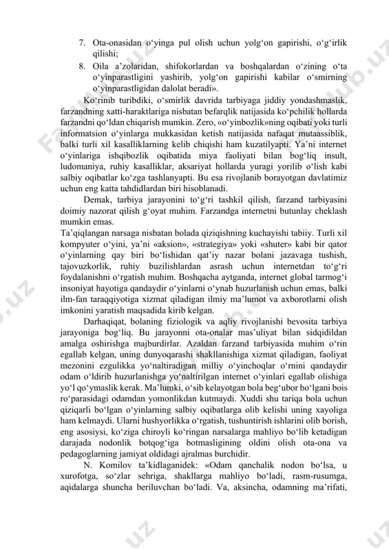gi, o‘yinga tobora ko‘proq narsa tika borish 6. o‘yindan o‘zini to‘xtata olmay qolishi. «bo‘ldi, o‘yinni tashladim», – deydi, biroq oldin birga o‘ynagan sheriklarini ko‘rsa, o‘yin haqida gap ochilsa, o‘yingohning yonidan o‘tayotganda qaroridan tez aynib qoladi; 7. ota-onasidan o‘yinga pul olish uchun yolg‘on gapirishi, o‘g‘irlik qilishi; 8. oila a’zolaridan, shifokorlardan va boshqalardan o‘zining o‘ta o‘yinparastligini yashirib, yolg‘on gapirishi kabilar o‘smirning o‘yinparastligidan dalolat beradi». ko‘rinib turibdiki, o‘smirlik davrida tarbiyaga jiddiy yondashmaslik, farzandning xatti-haraktlariga nisbatan befarqlik natijasida ko‘pchilik hollarda farzandni qo‘ldan chiqarish mumkin. zero, «o‘yinbozlik»ning oqibati yoki turli informatsion o‘yinlarga mukkasidan ketish natijasida nafaqat mutaassiblik, balki turli xil kasalliklarning kelib chiqishi ham kuzatilyapti. ya’ni internet o‘yinlariga ishqibozlik oqibatida miya faoliyati bilan bog‘liq insult, ludomaniya, ruhiy kasalliklar, aksariyat hollarda yuragi yorilib o‘lish kabi salbiy oqibatlar ko‘zga tashlanyapti. bu esa rivojlanib borayotgan davlatimiz uchun eng katta tahdidlardan biri hisoblanadi. demak, tarbiya jarayonini to‘g‘ri tashkil qilish, farzand tarbiyasini doimiy nazorat qilish g‘oyat muhim. farzandga internetni butunlay …