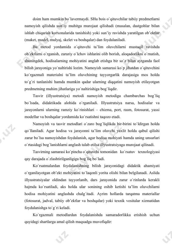 di. aslida illyustratsiyalar oldindan tayyorlanib, dars jarayonida zarur o`rinlarda kerakli hajmda ko`rsatiladi, aks holda ular sonining oshib ketishi ta’lim oluvchilarni hodisa mohiyatini anglashda chalg`itadi. ayrim hollarda tarqatma materiallar (fotosurat, jadval, tabiiy ob’ektlar va boshqalar) yoki texnik vositalar xizmatidan foydalanishga to`g`ri keladi. ko`rgazmali metodlardan foydalanishda samaradorlikka erishish uchun quyidagi shartlarga amal qilish maqsadga muvofiqdir: · ko`rgazmalilikning ta’lim oluvchilar yoshi va rivojlanish darajasiga mos kelishi; · namoyish etilayotgan ob’ektlar barcha ta’lim oluvchilarga yaxshi ko`rinib turishi; · namoyishda uning boshlang`ich bosqichi va asosiy jarayon (holat)larning ajralib turishi; · tajribalar namoyishi maket, jihoz, qurollar yoki tajriba sxemasini chizib ko`rsatish asosida tashkil etilishi; · namoyish va illyustratsiya o`quv materialining mazmuni bilan uyg`un bo`la olishi lozim. didaktikada ko’rsatmalilik tamoyili konkret bilan abstraktning birligi to’g’risidagi qoidasi asosida ko’rib chiqiladi. narsa yoki hodisaning aslini yoki tasvirini idrok etish inson uchun atrofdagi borliqni, biror haqiqatni bilishning dastlabki va eng oddiy akti hisoblanadi hamda o’rganilayotgan narsalar, jarayonlar, hodisalar to’g’risida aniq …