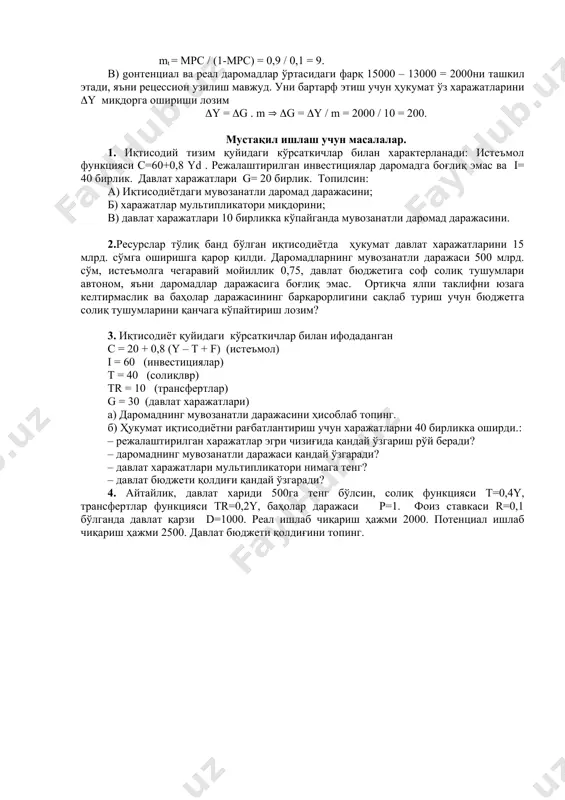 агар потенциал яим 15000 тенг бўлса, унга эришиш учун давлат харажатларини қай тарзда ўзгартириш зарур? ечиш: а) мувозанатли яим қуйидагича аниқланади: y = c +i + g ( y = 800 + 0,9(y – 400) + 360 + 500 ( y = 13000. б) давлат харажатлари мультипликaтoри: m = 1 /( 1 – мpc) = 1 / 0,1 = 10. солиқлар мультипликaтoри қуйидаги формула бўйича топилади: mt = мpc / (1-мpс) = 0,9 / 0,1 = 9. в) gонтенциал ва реал даромадлар ўртасидаги фарқ 15000 – 13000 = 2000ни ташкил этади, яъни рецессион узилиш мавжуд. уни бартарф этиш учун ҳукумат ўз харажатларини (y миқдорга ошириши лозим (y = (g . m ( (g = (y / m = 2000 / 10 = 200. мустақил ишлаш учун масалалар. 1. иқтисодий тизим қуйидаги кўрсаткичлар билан характерланади: истеъмол функцияси c=60+0,8 yd . режалаштирилган инвестициялар даромадга боғлиқ эмас ва i= 40 бирлик. давлат харажатлари …