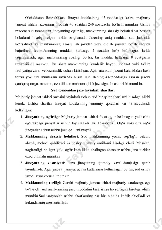 ng umumiy qoidalari va 43-moddasida keltirilgan: 1. jinoyatning og‘irligi: majburiy jamoat ishlari faqat og‘ir bo‘lmagan yoki o‘rta og‘irlikdagi jinoyatlar uchun tayinlanadi (jk 15-modda). og‘ir yoki o‘ta og‘ir jinoyatlar uchun ushbu jazo qo‘llanilmaydi. 2. mahkumning shaxsiy holatlari: sud mahkumning yoshi, sog‘lig‘i, oilaviy ahvoli, mehnat qobiliyati va boshqa shaxsiy omillarni hisobga oladi. masalan, nogironligi bo‘lgan yoki og‘ir kasallikka chalingan shaxslar ushbu jazo turidan ozod qilinishi mumkin. 3. jinoyatning xususiyati: jazo jinoyatning ijtimoiy xavf darajasiga qarab tayinlanadi. agar jinoyat jamiyat uchun katta zarar keltirmagan bo‘lsa, sud ushbu jazoni afzal ko‘rishi mumkin. 4. mahkumning roziligi: garchi majburiy jamoat ishlari majburiy xarakterga ega bo‘lsa-da, sud mahkumning jazo muddatini bajarishga tayyorligini hisobga olishi mumkin.sud jarayonida ushbu shartlarning har biri alohida ko‘rib chiqiladi va hukmda aniq asoslantiriladi. masalan, agar shaxs birinchi marta jinoyat sodir etgan bo‘lsa va uning xatti-harakatlari jiddiy ijtimoiy xavf tug‘dirmasa, sud majburiy jamoat ishlari jazosini tayinlashga qaror qilishi mumkin. qaysi toifadagi jinoyatlar uchun tayinlanishi …