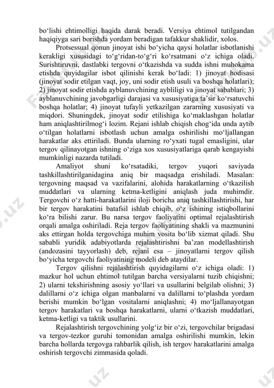 atlariga qarab kengayishi mumkinligi nazarda tutiladi. amaliyot shuni ko‘rsatadiki, tergov yuqori saviyada tashkillashtirilganidagina aniq bir maqsadga erishiladi. masalan: tergovning maqsad va vazifalarini, alohida harakatlarning o‘tkazilish muddatlari va ularning ketma-ketligini aniqlash juda muhimdir. tergovchi o‘z hatti-harakatlarini iloji boricha aniq tashkillashtirishi, har bir tergov harakatini batafsil ishlab chiqib, o‘z ishining istiqbollarini ko‘ra bilishi zarur. bu narsa tergov faoliyatini optimal rejalashtirish orqali amalga oshiriladi. reja tergov faoliyatining shakli va mazmunini aks ettirgan holda tergovchiga muhim vosita bo‘lib xizmat qiladi. shu sababli yuridik adabiyotlarda rejalashtirishni ba’zan modellashtirish (andozasini tayyorlash) deb, rejani esa – jinoyatlarni tergov qilish bo‘yicha tergovchi faoliyatining modeli deb ataydilar. tergov qilishni rejalashtirish quyidagilarni o‘z ichiga oladi: 1) mazkur hol uchun ehtimol tutilgan barcha versiyalarni tuzib chiqishni; 2) ularni tekshirishning asosiy yo‘llari va usullarini belgilab olishni; 3) dalillarni o‘z ichiga olgan manbalarni va dalillarni to‘plashda yordam berishi mumkin bo‘lgan vositalarni aniqlashni; 4) mo‘ljallanayotgan tergov harakatlari va boshqa harakatlarni, ularni o‘tkazish muddatlari, ketma-ketligi …