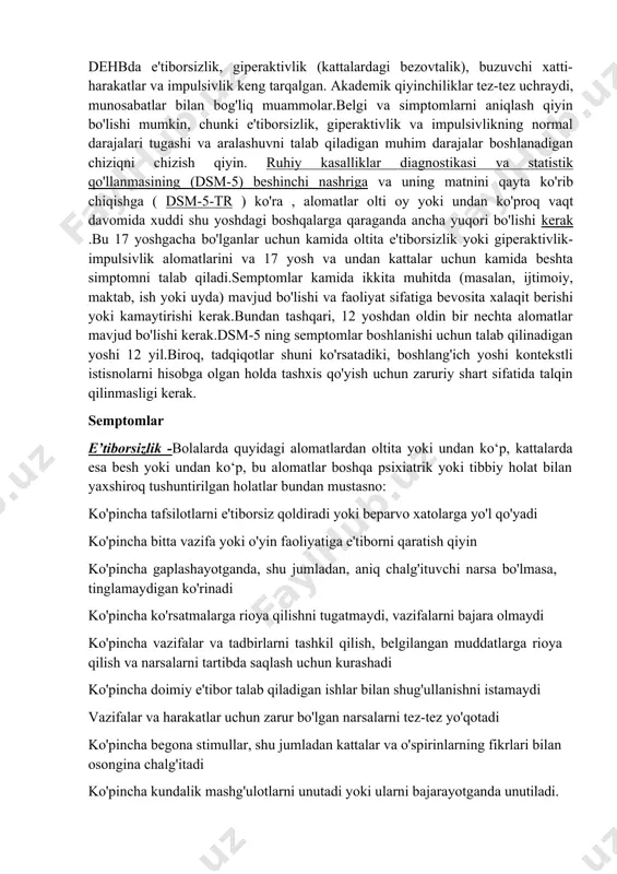 bo'lishi mumkin, chunki e'tiborsizlik, giperaktivlik va impulsivlikning normal darajalari tugashi va aralashuvni talab qiladigan muhim darajalar boshlanadigan chiziqni chizish qiyin. ruhiy kasalliklar diagnostikasi va statistik qo'llanmasining (dsm-5) beshinchi nashriga va uning matnini qayta ko'rib chiqishga ( dsm-5-tr ) ko'ra , alomatlar olti oy yoki undan ko'proq vaqt davomida xuddi shu yoshdagi boshqalarga qaraganda ancha yuqori bo'lishi kerak .bu 17 yoshgacha bo'lganlar uchun kamida oltita e'tiborsizlik yoki giperaktivlik-impulsivlik alomatlarini va 17 yosh va undan kattalar uchun kamida beshta simptomni talab qiladi.semptomlar kamida ikkita muhitda (masalan, ijtimoiy, maktab, ish yoki uyda) mavjud bo'lishi va faoliyat sifatiga bevosita xalaqit berishi yoki kamaytirishi kerak.bundan tashqari, 12 yoshdan oldin bir nechta alomatlar mavjud bo'lishi kerak.dsm-5 ning semptomlar boshlanishi uchun talab qilinadigan yoshi 12 yil.biroq, tadqiqotlar shuni ko'rsatadiki, boshlang'ich yoshi kontekstli istisnolarni hisobga olgan holda tashxis qo'yish uchun zaruriy shart sifatida talqin qilinmasligi kerak. semptomlar e’tiborsizlik -bolalarda quyidagi alomatlardan oltita yoki undan ko‘p, kattalarda esa besh …