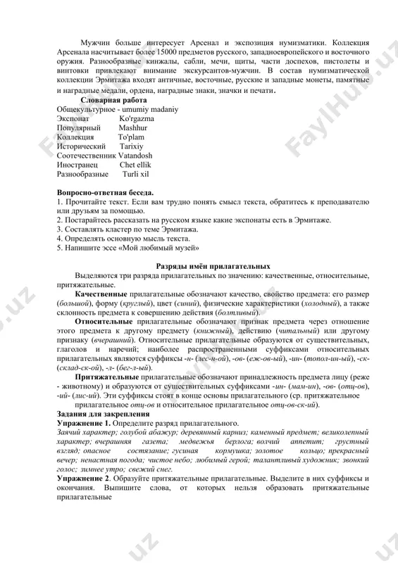 т. женщины могут полюбоваться изумительными украшениями из жемчуга и разноцветных драгоценных камней в залах "бриллиантовой кладовой". мужчин больше интересует арсенал и экспозиция нумизматики. коллекция арсенала насчитывает более 15000 предметов русского, западноевропейского и восточного оружия. разнообразные кинжалы, сабли, мечи, щиты, части доспехов, пистолеты и винтовки привлекают внимание экскурсантов-мужчин. в состав нумизматической коллекции эрмитажа входят античные, восточные, русские и западные монеты, памятные и наградные медали, ордена, наградные знаки, значки и печати. словарная работа общекультурное - umumiy madaniy экспонат ko'rgazma популярный mashhur коллекция to'plam исторический tarixiy соотечественник vatandosh иностранец chet ellik разнообразные turli xil вопросно-ответная беседа. 1. прочитайте текст. если вам трудно понять смысл текста, обратитесь к преподавателю или друзьям за помощью. 2. постарайтесь рассказать на русском языке какие экспонаты есть в эрмитаже. 3. составлять кластер по теме эрмитажа. 4. определять основную мысль текста. 5. напишите эссе «мой любимый музей» разряды имён прилагательных выделяются три разряда прилагательных по значению: качественные, относительные, притяжательные. качественные …