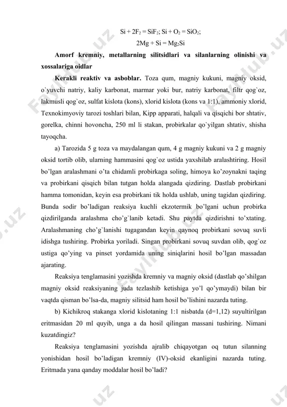 r, natriy karbonat, filtr qog`oz, lakmusli qog`oz, sulfat kislota (kons), xlorid kislota (kons va 1:1), ammoniy xlorid, texnokimyoviy tarozi toshlari bilan, kipp apparati, halqali va qisqichi bor shtativ, gorelka, chinni hovoncha, 250 ml li stakan, probirkalar qo`yilgan shtativ, shisha tayoqcha. a) tarozida 5 g toza va maydalangan qum, 4 g magniy kukuni va 2 g magniy oksid tortib olib, ularning hammasini qog`oz ustida yaxshilab aralashtiring. hosil bo’lgan aralashmani o’ta chidamli probirkaga soling, himoya ko’zoynakni taqing va probirkani qisqich bilan tutgan holda alangada qizdiring. dastlab probirkani hamma tomonidan, keyin esa probirkani tik holda ushlab, uning tagidan qizdiring. bunda sodir bo’ladigan reaksiya kuchli ekzotermik bo’lgani uchun probirka qizdirilganda aralashma cho’g`lanib ketadi. shu paytda qizdirishni to’xtating. aralashmaning cho’g`lanishi tugagandan keyin qaynoq probirkani sovuq suvli idishga tushiring. probirka yoriladi. singan probirkani sovuq suvdan olib, qog`oz ustiga qo’ying va pinset yordamida uning siniqlarini hosil bo’lgan massadan ajarating. reaksiya tenglamasini yozishda kremniy va magniy oksid (dastlab …