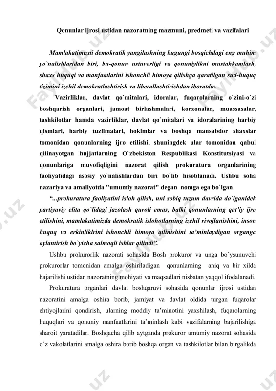 qol ifodalanadi. prokuratura organlari davlat boshqaruvi sohasida qonunlar ijrosi ustidan nazoratini amalga oshira borib, jamiyat va davlat oldida turgan fuqarolar ehtiyojlarini qondirish, ularning moddiy ta’minotini yaxshilash, fuqarolarning huquqlari va qonuniy manfaatlarini ta’minlash kabi vazifalarning bajarilishiga sharoit yaratadilar. boshqacha qilib aytganda prokuror umumiy nazorat sohasida o`z vakolatlarini amalga oshira borib boshqa organ va tashkilotlar bilan birgalikda siyosiy, davlat, iqtisodiy, ijtimoiy, milliy va madaniy qurilish masalalarini hal qiladilar. umumiy ma’noda prokurorlarning umumiy nazorat bo`yicha faoliyatining predmeti o`zbekiston respublikasi hududida amal qilayotgan qonunlarning aniq va bir xilda ijro etilishi ustidan nazoratdir. umumiy nazorat bo`yicha prokurorlik nazoratining predmet va doirasi 2001 yil 29 avgustdagi o`zbekiston respublikasi "prokuratura to`g`risida"gi qonuni bilan belgilangan. 2004 yil 12 mart kuni o`zbekiston respublikasi bosh prokurorining o`zbekiston respublikasi prezidentining 11.03.2004 yildagi “qishloq xo`jaligida islohotlarni amalga oshirishga qaratilgan qonunlar ijrosini ta’minlashga oid qo`shimcha chora-tadbirlar to`g`risida”gi 3406-sonli farmoni bilan prokuratura organlarining yangi tuzilmasi tasdiqlanganligi hamda ayrim tarkibiy tarmoqlar faoliyati va nomlanishidagi o`zgarishlar …