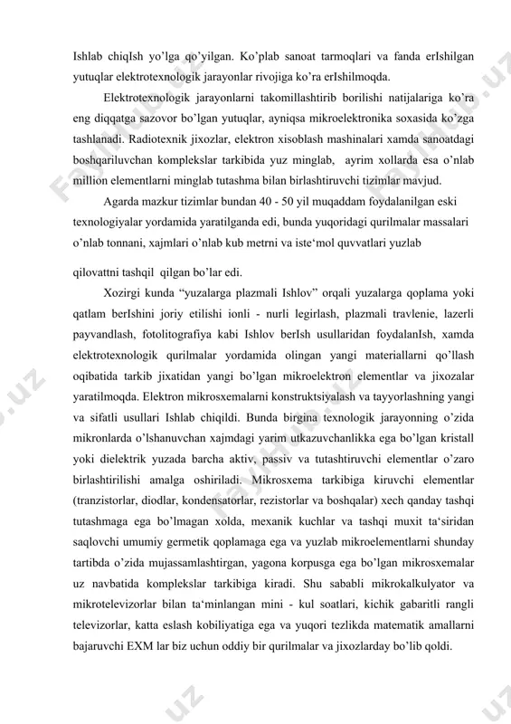 an kristall yoki dielektrik yuzada barcha aktiv, passiv va tutashtiruvchi elementlar o’zaro birlashtirilishi amalga oshiriladi. mikrosxema tarkibiga kiruvchi elementlar (tranzistorlar, diodlar, kondensatorlar, rezistorlar va boshqalar) xech qanday tashqi tutashmaga ega bo’lmagan xolda, mexanik kuchlar va tashqi muxit ta‘siridan saqlovchi umumiy germetik qoplamaga ega va yuzlab mikroelementlarni shunday tartibda o’zida mujassamlashtirgan, yagona korpusga ega bo’lgan mikrosxemalar uz navbatida komplekslar tarkibiga kiradi. shu sababli mikrokalkulyator va mikrotelevizorlar bilan ta‘minlangan mini - kul soatlari, kichik gabaritli rangli televizorlar, katta eslash kobiliyatiga ega va yuqori tezlikda matematik amallarni bajaruvchi exm lar biz uchun oddiy bir qurilmalar va jixozlarday bo’lib qoldi. sanoatning samolyotsozlik va avtomobilsozlik soxalarida kontaktli payvandlash usulini joriy etilishi, yigish ishlarini yuqori darajada mexanizatsiyalashga va oqibatda transport vositalarini tezkor usulda tayyorlashga olib keldi. yuqori sifatli metallarni olishda elektroshlakli qayta eritish jarayonining tadbiq etilishi muxim axamiyat kasb etgan. elektrotexnologik jarayonlar, ayniqsa yangi tavsiya etilayotgan elektrotexnologik jarayonlar juda qisqa muddat ichida laboratoriyalar sinovidan fanga, texnikaning …