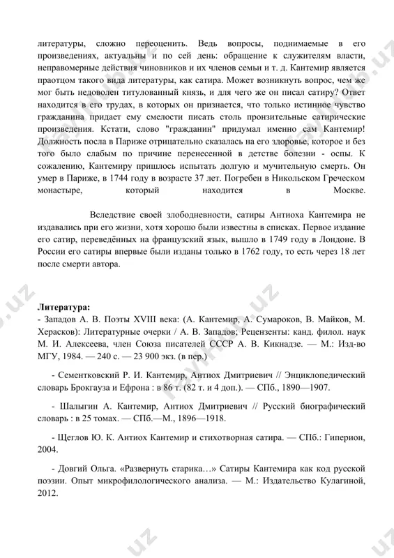 гордился своими трудами, однако они не увидели свет: были утеряны, практически, все страницы рукописей.его литературное наследие составляет более полторы сотни произведений, среди которых 9 сатирических стихосложений, 5 песен (оды), 6 басен, 15 эпиграмм (3 из которых называются "автор о себе", и представляют собой три части единого произведения), около 50 переводов, 2-3 крупных перевода произведений с французского языка, авторы которых были современниками кантемира. вклад в русскую литературу его значение в истории развития и становления древнерусской, да и современной литературы, сложно переоценить. ведь вопросы, поднимаемые в его произведениях, актуальны и по сей день: обращение к служителям власти, неправомерные действия чиновников и их членов семьи и т. д. кантемир является праотцом такого вида литературы, как сатира. может возникнуть вопрос, чем же мог быть недоволен титулованный князь, и для чего же он писал сатиру? ответ находится в его трудах, в которых он признается, что только истинное чувство гражданина придает ему смелости писать столь пронзительные …