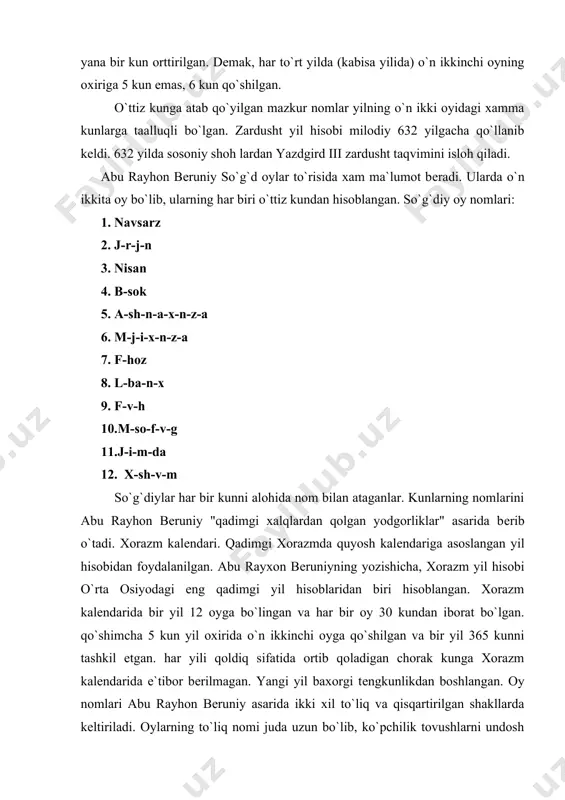 shaklini quyidagicha kеltiradi: xorazm kalеndari oylarining to`liq nomi 1. ruchnofunovsrochi 2. arduppfvsirx ankom 3. xrvdod fvixiriy 4. jiriy forozok 5. xmdod 6. axshrivriy 7. avmriy 8. yonoxn foxsrson rochibk 9. arvfvfimxkobxrfin 10.vsmrfvnofkonj ankom 11. ashmn fvird ankom 12.isbandarmajiy fvxshvm. xorazm kalеndaridagi oylar nomlarining qishartirilgan shakli 1. novsorjiy. 2. ardvst. 3. xrvdod. 4. jiriy. 5. xmidod. 6. axshrivriy. 7. avmriy. 8. еnoxi. 9. arv. 10. rimjd. 11. arshmn. 12. isfandorajiy. abu rayxon bеruniy oylarining to`lih nomini bеrgan bo`lsada, ammo kundalik ish yuritishda va ma`muriy xujjatlarda oylarning yuqorida kеltirilgan hisha shaklidan foydalanilgan. iv-viп asr qadimgi xorazmiy yozuvi xujjatlarida va xi-xiv asr arab-xorazm yozuvi manbalarida oy nomlari yuqoridagi shakllarda qo`llanadi. o`n ikkinchi oyga ko`shiladigan 5 kunning maxsus nomi bo`lmagan. yil oylari kunlariga ortihcha kunlarni qo`shish, ya`ni yilni kabisali qilish kalеndar tarixida muxim masala bo`lgan. bеruniy xorazmda kabisali yilga o`tish masalasiga xam to`xtalib o`tib, ular ortihcha bеsh kunni oxirgi oyga qo`shganliklari to`g`risida ma`lumot bеradi. …