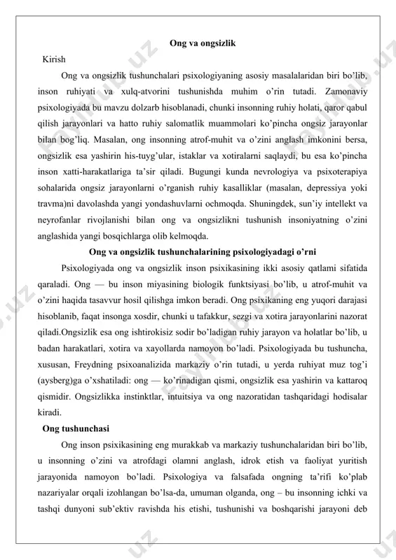 yon va holatlar bo’lib, u badan harakatlari, xotira va xayollarda namoyon bo’ladi. psixologiyada bu tushuncha, xususan, freydning psixoanalizida markaziy o’rin tutadi, u yerda ruhiyat muz tog’i (aysberg)ga o’xshatiladi: ong — ko’rinadigan qismi, ongsizlik esa yashirin va kattaroq qismidir. ongsizlikka instinktlar, intuitsiya va ong nazoratidan tashqaridagi hodisalar kiradi. ong tushunchasi ong inson psixikasining eng murakkab va markaziy tushunchalaridan biri bo’lib, u insonning o’zini va atrofdagi olamni anglash, idrok etish va faoliyat yuritish jarayonida namoyon bo’ladi. psixologiya va falsafada ongning ta’rifi ko’plab nazariyalar orqali izohlangan bo’lsa-da, umuman olganda, ong – bu insonning ichki va tashqi dunyoni sub’ektiv ravishda his etishi, tushunishi va boshqarishi jarayoni deb ta’riflanadi. ongning mohiyati shundaki, u insonning miya faoliyati natijasida paydo bo’lgan va jamiyat ta’sirida shakllangan murakkab tizimdir. bu tizim orqali inson o’z tajribasini tartibga soladi, maqsadlarni belgilaydi va harakatlarini yo’naltiradi.ongning mohiyatini chuqurroq tahlil qilsak, u biologik va ijtimoiy omillarning sintezi sifatida ko’rinadi. biologik jihatdan ong miya qobig’ining …