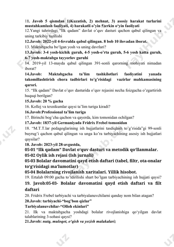 lim. 10. maktabgacha va maktab ta’limi vaziri kim? 10.javob: hilola umarova o’ktamovna 11. ertalabki soat necha qismdan iborat va qaysilar? 11. javob 5 qismdan 1)kuzatish, 2) mehnat, 3) asosiy harakat turlarini mustahkamlash faoliyati, 4) harakatli o’yin 5)erkin oʻyin faoliyati 12.yangi tahrirdagi “ilk qadam” davlat o’quv dasturi qachon qabul qilingan va uning tarkibiy tuzilishi 12.javob: 2022-yil 4-fevralda qabul qilingan. 8 bob 10 ilovadan iborat. 13. maktabgacha boʻlgan yosh va uning davrlari? 13.javob: 3-4 yosh-kichik guruh, 4-5 yosh-o’rta guruh, 5-6 yosh katta guruh, 6-7 yosh-maktabga tayyorlov guruhi 14. 2019-yil 13-mayda qabul qilingan 391-sonli qarorning mohiyati nimadan iborat? 14.javob: maktabgacha ta’lim tashkilotlari faoliyatini yanada takomillashtirish chora tadbirlari to’g’risidagi vazirlar mahkamasining qarori. 15. “ilk qadam” davlat o’quv dasturida o’quv rejasini necha foizgacha o’zgartirish huquqi berilgan? 15.javob: 20 % gacha 16. kollej va texnikumlar qaysi ta’lim turiga kiradi? 16.javob:professional ta’lim turiga 17. birinchi bog’cha qachon va qayerda, kim tomonidan ochilgan? 17.javob: 1837-yil germaniyada fridrix frebel …