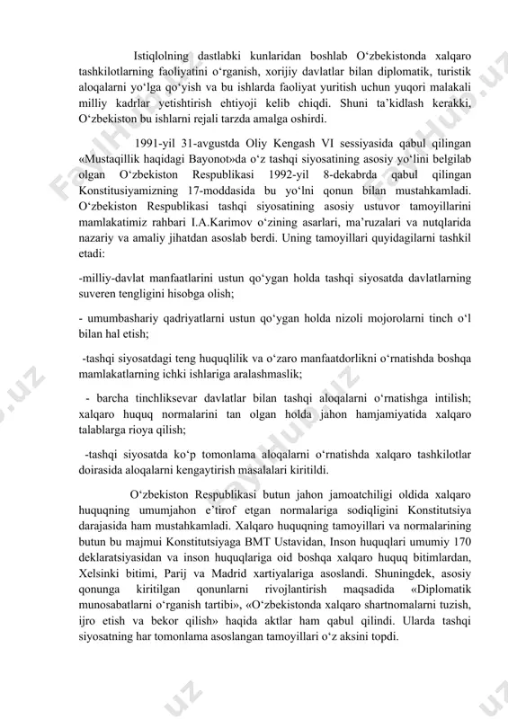 n hamfikr bo‘lib kelgani markaziy osiyo mintaqasida tashqi siyosat yuritishda ijtimoiy zarurat hisoblanib kelinmoqda. o‘zbekistonning bu borada amalga oshirgan ulkan yutuqlari umumjahon sivilizatsiyasi bilan mushtarak ekanligini alohida qayd etmoq kerak. istiqlolning dastlabki kunlaridan boshlab o‘zbekistonda xalqaro tashkilotlarning faoliyatini o‘rganish, xorijiy davlatlar bilan diplomatik, turistik aloqalarni yo‘lga qo‘yish va bu ishlarda faoliyat yuritish uchun yuqori malakali milliy kadrlar yetishtirish ehtiyoji kelib chiqdi. shuni ta’kidlash kerakki, o‘zbekiston bu ishlarni rejali tarzda amalga oshirdi. 1991-yil 31-avgustda oliy kengash vi sessiyasida qabul qilingan «mustaqillik haqidagi bayonot»da o‘z tashqi siyosatining asosiy yo‘lini belgilab olgan o‘zbekiston respublikasi 1992-yil 8-dekabrda qabul qilingan konstitusiyamizning 17-moddasida bu yo‘lni qonun bilan mustahkamladi. o‘zbekiston respublikasi tashqi siyosatining asosiy ustuvor tamoyillarini mamlakatimiz rahbari i.a.karimov o‘zining asarlari, ma’ruzalari va nutqlarida nazariy va amaliy jihatdan asoslab berdi. uning tamoyillari quyidagilarni tashkil etadi: -milliy-davlat manfaatlarini ustun qo‘ygan holda tashqi siyosatda davlatlarning suveren tengligini hisobga olish; - umumbashariy qadriyatlarni ustun qo‘ygan holda nizoli mojorolarni tinch o‘l …