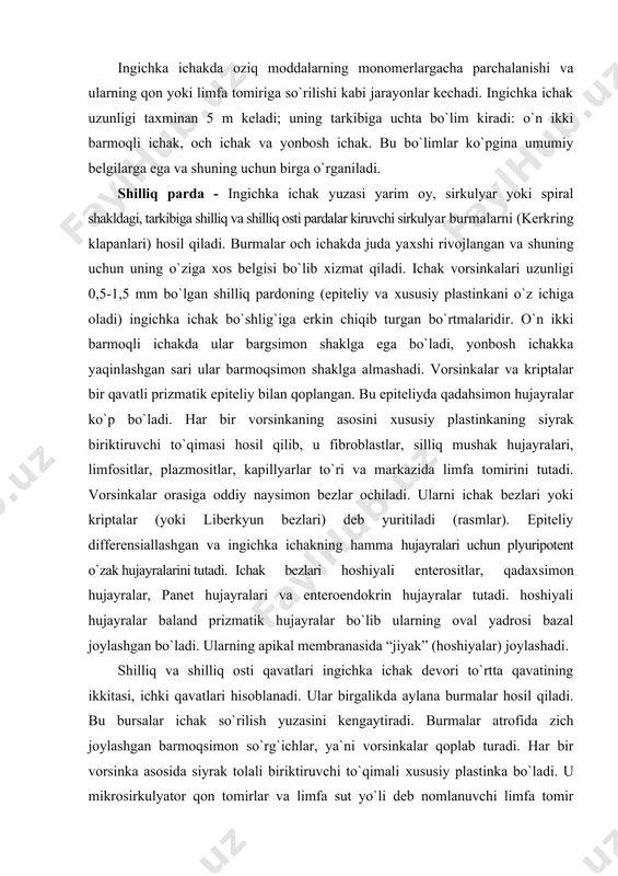 tining ikkitasi, ichki qavatlari hisoblanadi. ular birgalikda aylana burmalar hosil qiladi. bu bursalar ichak so`rilish yuzasini kengaytiradi. burmalar atrofida zich joylashgan barmoqsimon so`rg`ichlar, ya`ni vorsinkalar qoplab turadi. har bir vorsinka asosida siyrak tolali biriktiruvchi to`qimali хususiy plastinka bo`ladi. u mikrosirkulyator qon tomirlar va limfa sut yo`li deb nomlanuvchi limfa tomir tutadi. vorsinkalar bir qavatli prizmatik epiteliy bilan qoplangan. bs epiteliyda jiyakli enterositlar va qadahsimon hujayralar bor. x70. g va e. har bir enterositning apikal membranasi juda ko`p mikrovorsinkalar tutadi. ularning vazifasi so`rilish yuzasini kengaytirish. x18,000. tem. ingichka ichak qismi rasm. ingichka ichak qismlarini tarkibiy sхemasi. hoshiyali enterositlar- baland prizmatik hujayralar bo`lib ularning oval yadrosi bazal joylashgan bo`ladi. ularning apikal membranasida “jiyak” (хoshiyalar) joylashadi (rasm). elektron mikroskopda o`rganilganda bu jiyak tashqaridan glikokaliks qavati bilan qoplangan bir-biriga zich joylashgan mikrovorsinkalardan iborat ekanligi aniqlanadi. mikrovorsinkalar apikal sitoplazmaning balandligi 1 mkm va diametri 0,1 mkm bo`lgan bo`rtmalaridir. ular aktin filamentlarini tutadi va hujayra membranasi …