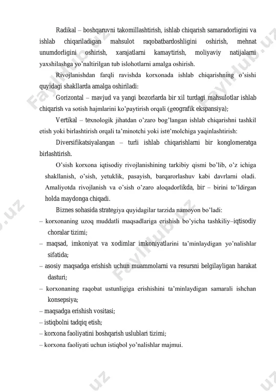 amalga oshiriladi: gorizontal – mavjud va yangi bozorlarda bir xil turdagi mahsulotlar ishlab chiqarish va sotish hajmlarini ko‘paytirish orqali (geografik ekspansiya); vertikal – texnologik jihatdan o‘zaro bog‘langan ishlab chiqarishni tashkil etish yoki birlashtirish orqali ta‘minotchi yoki iste‘molchiga yaqinlashtirish: diversifikatsiyalangan – turli ishlab chiqarishlarni bir konglomeratga birlashtirish. o‘sish korxona iqtisodiy rivojlanishining tarkibiy qismi bo‘lib, o‘z ichiga shakllanish, o‘sish, yetuklik, pasayish, barqarorlashuv kabi davrlarni oladi. amaliyotda rivojlanish va o‘sish o‘zaro aloqadorlikda, bir – birini to‘ldirgan holda maydonga chiqadi. biznes sohasida strategiya quyidagilar tarzida namoyon bo‘ladi: – korxonaning uzoq muddatli maqsadlariga erishish bo‘yicha tashkiliy–iqtisodiy choralar tizimi; – maqsad, imkoniyat va xodimlar imkoniyatlarini ta‘minlaydigan yo‘nalishlar sifatida; – asosiy maqsadga erishish uchun muammolarni va resursni belgilayligan harakat dasturi; – korxonaning raqobat ustunligiga erishishini ta‘minlaydigan samarali ishchan konsepsiya; – maqsadga erishish vositasi; – istiqbolni tadqiq etish; – korxona faoliyatini boshqarish uslublari tizimi; – korxona faoliyati uchun istiqbol yo‘nalishlar majmui. korxona miqyosida iqtisodiy strategiya mohiyati 4 ta …