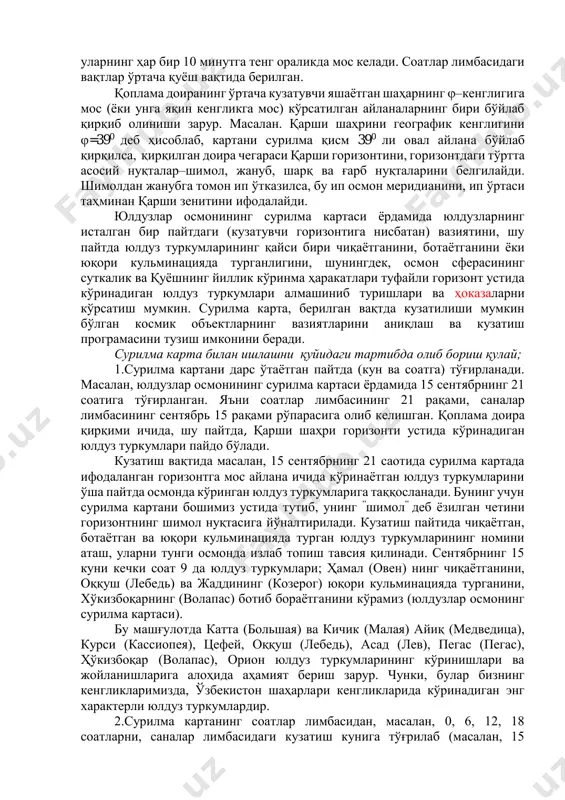 а доира қирқими ичида, шу пайтда, қарши шаҳри горизонти устида кўринадиган юлдуз туркумлари пайдо бўлади. кузатиш вақтида масалан, 15 сентябрнинг 21 саотида сурилма картада ифодаланган горизонтга мос айлана ичида кўринаётган юлдуз туркумларини ўша пайтда осмонда кўринган юлдуз туркумларига таққосланади. бунинг учун сурилма картани бошимиз устида тутиб, унинг ”шимол” деб ёзилган четини горизонтнинг шимол нуқтасига йўналтирилади. кузатиш пайтида чиқаётган, ботаётган ва юқори кульминацияда турган юлдуз туркумларининг номини аташ, уларни тунги осмонда излаб топиш тавсия қилинади. сентябрнинг 15 куни кечки соат 9 да юлдуз туркумлари; ҳамал (овен) нинг чиқаётганини, оққуш (лебедь) ва жаддининг (козерог) юқори кульминацияда турганини, хўкизбоқарнинг (волапас) ботиб бораётганини кўрамиз (юлдузлар осмонинг сурилма картаси). бу машғулотда катта (большая) ва кичик (малая) айиқ (медведица), курси (кассиопея), цефей, оққуш (лебедь), асад (лев), пегас (пегас), ҳўкизбоқар (волапас), орион юлдуз туркумларининг кўринишлари ва жойланишларига алоҳида аҳамият бериш зарур. чунки, булар бизнинг кенгликларимизда, ўзбекистон шаҳарлари кенгликларида кўринадиган энг характерли юлдуз туркумлардир. 2.сурилма картанинг соатлар лимбасидан, …