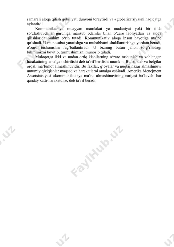 ʻlamiz muloqot qonuniyatlarini bilish hamda uni oʻrnatish malakalari va qobiliyatlarini rivojlantirish har bir kishi uchun muhimdir. «kommunikatsiya» soʻzi lotincha “communicare” soʻzidan kelib chiqqan boʻlib, xabar bermoq, qatnashmoq, boʻlishmoq, umumlashtirmoq degan ma’nolarni anglatadi. faktlar, gʻoyalar, fikrlar, hissiyot va aloqalarning almashinuv jarayonidir. kommunikatsiya yakka shaxslar va tashkilotlarning mohiyat va tushunchalarini bir-birlari bilan boʻlishish vositasidir. insoniyatning toʻsiqlar va chegaralar osha aloqa qilish qobiliyati insoniyat rivojiga hissa qoʻshgan. dunyo bo‘ylab tez va samarali aloqa qilish qobiliyati dunyoni toraytirdi va «globalizatsiya»ni haqiqatga aylantirdi. kommunikatsiya muayyan mamlakat yo madaniyat yoki bir tilda soʻzlashuvchilar guruhiga mansub odamlar bilan oʻzaro faoliyatlari va aloqa qilishlarida muhim oʻrin tutadi. kommunikativ aloqa inson hayotiga ma’no qoʻshadi. u munosabat yaratishga va muhabbatni shakllantirishga yordam beradi, oʻzaro tushunishni ragʻbatlantiradi. u bizning butun jahon toʻgʻrisidagi bilimimizni boyitib, turmushimizni munosib qiladi. muloqotga ikki va undan ortiq kishilarning oʻzaro tushunish va xohlangan harakatining amalga oshirilishi deb ta’rif berilishi mumkin. bu soʻzlar va belgilar orqali ma’lumot almashinuvidir. …