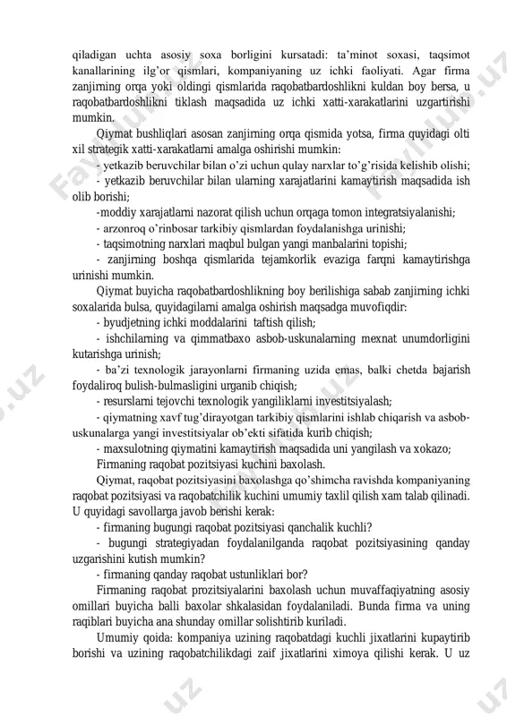 qobatli pozitsiyani qo’ldan boy berib qo’yishi mumkin. raqobatchilarning xarajatlaridagi farqlarga quyidagilar sabab bulishi mumkin: - xom ashyo, materiallar, tarkibiy qismlar, energiya va shu kabilarning narxlaridagi farqlar; - asosiy texnologiyalar, asbob-uskunalarning yoshidagi farqlar; - ishlab chiqarish birliklarining kattaligi turlicha bulganligi, ishlab chiqarishning kumulyativ ta’siri, ishlab chiqarish unumdorlik darajalari, turli soliq sharoitlari, ishlab chiqarishni tashkil qilish darajasi va xokazolar tufayli ichki tannarxlardagi farqlar; - inflyatsiya va valyuta kurslarining uzgarishiga kuchli bog’liqlik; - transport xarajatlaridagi farqlar; - taqsimot kanallariga sarflanadigan xarajatlardagi farqlar. strategik qiymatli taxlilda asosiy e’tibor firmaning o’z raqiblariga nisbatan qiymat pozitsiyasiga qaratiladi. bunday taxlilning birlamchi taxliliy yondashuvi qiymat zanjirini yasash bulib, ushbu zanjir xom ashyodan pirovard iste’molchilarning narxlarigacha bulgan qiymat manzarasini aks ettiradi. ushbu jadval xarakatlar/xarajatlar zanjirida raqobatchi firmalar bir-biridan eng katta farq qiladigan uchta asosiy soxa borligini kursatadi: ta’minot soxasi, taqsimot kanallarining ilg’or qismlari, kompaniyaning uz ichki faoliyati. agar firma zanjirning orqa yoki oldingi qismlarida raqobatbardoshlikni kuldan boy bersa, u …