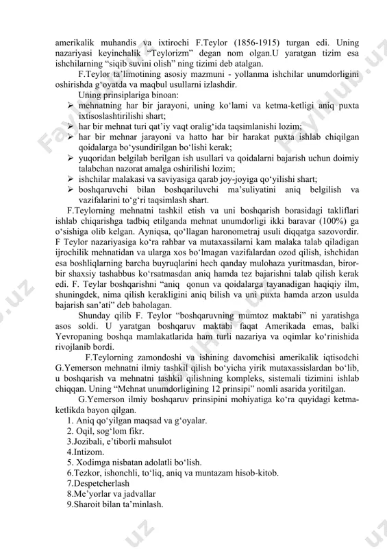bayon etish. - tashkilotni yalpi boshqarishda sistemali yondoshuvni asoslash. 4 “inson munosabatlari” maktabi (1950 yildan hozirgacha) e.meyo, r laykert va boshqalar - mehnat unumdorligini oshirish maqsadida o‘zaro munosabatlardan qoniqish hosil qiluvchi usullarni qo‘llash. - kompaniyaning siyosati va istiqbolini xodimlarning xulq-atvoriga asoslangan holda tashkil etish. 5 miqdoriy tizimli yoki zamonaviy menejment (1950 yildan hozirgacha) g.saymon, p.druker, e.deyl va boshqalar - murakkab boshqaruv muammolarini chuqurroq tushunish maqsadida turli modellarni ishlab chiqarish va qo‘llash. - murakkab vaziyatlarning yechimi bo‘yicha boshqaruv xodimlariga yordam beruvchi miqdoriy usullarni ishlab chiqish. 2.2. “ilmiy menejment” maktabi f.teylor ta’limotining mazmuni va mahiyati “ilmiy menejment” maktabi xix asrning oxiri xx asrning boshlarida amerikada shakllana boshlagan. bu maktab boshqacha nom bilan, ya’ni “boshqaruvshning mumtoz maktabi” deb ham yuritilgan. bu maktab ibtidosida amerikalik muhandis va ixtirochi f.teylor (1856-1915) turgan edi. uning nazariyasi keyinchalik “teylorizm” degan nom olgan.u yaratgan tizim esa ishchilarning “siqib suvini olish” ning tizimi deb atalgan. f.teylor ta’limotining asosiy mazmuni …