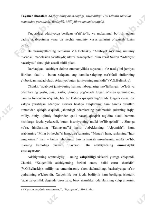 k adabiyotning fazilati emas, balki zarur shartidir” (v.g.belinskiy), milliy va umuminsoniy shon-shuhratining, bashariyatga ta’sir qudratining o’lchovidir. xalqchillik bor joyda badiiylik ham borligiga isbotdir, “agar xalqchillik deganda biror xalq, biror mamlakat odamlarining xulqi atvorini, urf-odatlarini va xarakterli xususiyatlarini haqqoniy tasvirlashni tushunadigan bo’lsak, xalqchillik chinakam badiiy asarlarning zarur shartidir. har qanday xalqning hayoti faqat uning o’ziga xos shakllarda namoyon bo’lsa, u xalqchil hamdir,”1 – deb yozadi v.belinskiy o’zining “rus povesti va janob gogol povestlari haqida” asarida. bu asoslardan ko’rinadiki, haqiqiy badiiy asar doimo xalqchil bo’ladi. chunki, unda birinchidan, xalqning ruhiyati, umid-armonlari, orzu-istaklari badiiy ifodasini topadi. ikkinchidan, xalqning ruhiyati haqiqiyligi, tiniqligi asarlardagi har bir “qahramon” xarakterida aksini topadi. uchinchidan, badiiy asar keng xalq ommasi uchun tushunarli til va uslubda, dono soddalik, nozik ta’blik bilan yoziladi va ayni paytda, xalqning tuyg’ularini ma’nan birlashtirishga, bashariy e’tiqodi (hammamiz bitta yer kurrasida yashaymiz, hammamiz allohning bandasimiz, insonligimiz-bir-birimizgagina bog’liqligi)ni mustahkamlashga xizmat qiladi. “xalqchillik singari, originallik ham chinakam talantning …