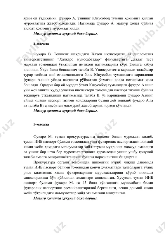 и, фуқаро а. ўзининг юнусобод тумани ҳокимига қилган мурожаатига жавоб ололмади. натижада фуқаро а. мазкур ҳолат бўйича вилоят ҳокимига мурожаат қилди. мазкур ҳолатга ҳуқуқий баҳо беринг. 4-масала фуқаро в. тошкент шаҳридаги жаҳон иқтисодиёти ва дипломатия университетининг “халқаро муносабатлар” факультетига давлат тест маркази томонидан ўтказилган имтиҳон натижаларига кўра ўқишга қабул қилинди. ўқув йили бошлангач талаба в. университетга қарашли талабалар турар жойида жой етишмаганлиги боис юнусобод туманидаги қариндоши фуқаро а.нинг уйида вақтинча рўйхатдан ўтмаган ҳолда истиқомат қила бошлади. орадон бир ой муддат ўтгач юнусобод туманидаги фуқаро а.нинг уйи жойлашган ҳудуд участка инспектори томонидан паспорт тизими бўйича текширув ўтказилиши натижасида талаба в. ўз қариндоши фуқаро а.нинг уйида яшаши паспорт тизими қоидаларини бузиш деб топилиб фуқаро а.га ва талаба в.га нисбатан маъмурий жавобгарлик чораси қўлланди. мазкур ҳолатга ҳуқуқий баҳо беринг. 5-масала фуқаро м. туман прокуратурасига шикоят билан мурожаат қилиб, туман ииб паспорт бўлими томонидан унга фуқаролик паспортидаги доимий яшаш жойи ҳақидаги маълумотлар қайд этувчи …
