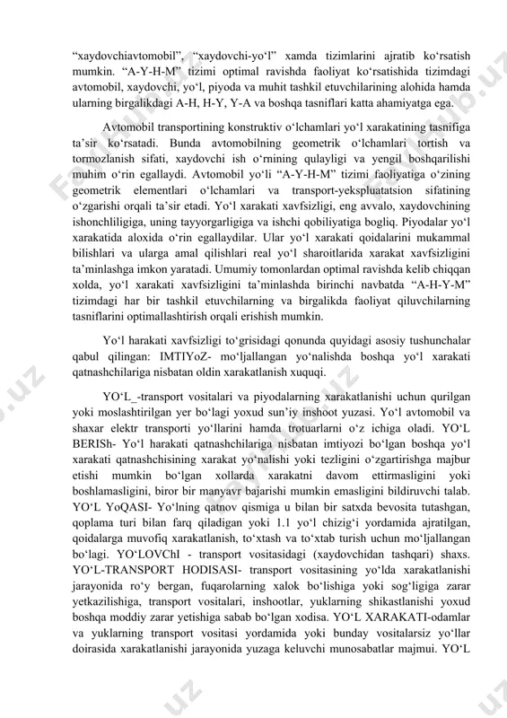 i. muhit deb, atrof-muhitning yo‘l xarakati xavfsizligiga mujassamlashgan ta’siri tushuniladi va u quyidagi omillardan tashkil topadi: ob-xavo (metrologik ko‘rinish, yogingarchilik, shamol, harorat); tabiiy landshaft (tekislik, qir-adirlar, toglik, yer osti-usti suvlari va h.k.); mexanik (shovqin, chang, tebranish, gaz chiqindilari bilan ifloslanganlik va h.k.); “a-h-y-m” tizimida mexanik “avtomobil-yo‘l” va biomexanik “xaydovchiavtomobil”, “xaydovchi-yo‘l” xamda tizimlarini ajratib ko‘rsatish mumkin. “a-y-h-m” tizimi optimal ravishda faoliyat ko‘rsatishida tizimdagi avtomobil, xaydovchi, yo‘l, piyoda va muhit tashkil etuvchilarining alohida hamda ularning birgalikdagi a-h, h-y, y-a va boshqa tasniflari katta ahamiyatga ega. avtomobil transportining konstruktiv o‘lchamlari yo‘l xarakatining tasnifiga ta’sir ko‘rsatadi. bunda avtomobilning geometrik o‘lchamlari tortish va tormozlanish sifati, xaydovchi ish o‘rnining qulayligi va yengil boshqarilishi muhim o‘rin egallaydi. avtomobil yo‘li “a-y-h-m” tizimi faoliyatiga o‘zining geometrik elementlari o‘lchamlari va transport-yekspluatatsion sifatining o‘zgarishi orqali ta’sir etadi. yo‘l xarakati xavfsizligi, eng avvalo, xaydovchining ishonchliligiga, uning tayyorgarligiga va ishchi qobiliyatiga bogliq. piyodalar yo‘l xarakatida aloxida o‘rin egallaydilar. ular yo‘l xarakati qoidalarini mukammal …