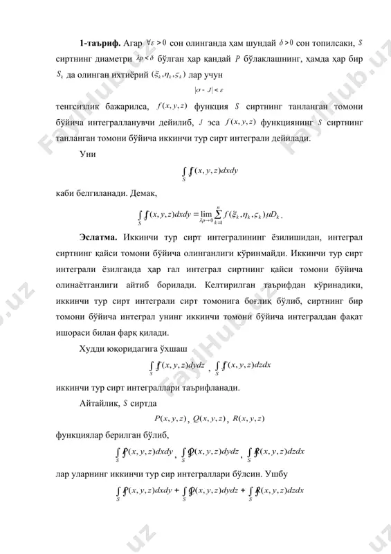 усусий ҳосилаларга эга. маълумки, бу икки томонли сирт бўлиб, унинг ҳар бир нуқтасида уринма текислик мавжуд. сиртда унинг чегараси билан кесишмайдиган ёпиқ чизиғини олайлик. бу чизиқнинг текисликдаги проекцияси бўлсин. айтайлик, нуқта сиртнинг ёпиқ чизиқ билан чегараланган қисми​га тегишли бўлсин. агар бундай нуқталардаги нормал ўқи билан ўткир бурчак ташкил этса (бунда сиртнинг устки томони қаралаётган бўлади) ва ёпиқ чизиқларнинг йўналишлари мусбат бўлиб, билан чегара​лан​ган шаклнинг юзи мусбат ишора билан олинади. агар нуқтадаги нормал ўқи билан ўтмас бурчак ташкил этса (бунда сиртнинг остки томони қаралаётган бўлади) унинг манфий йўналишига нинг мусбат йўналиши мос келиб, билан чега​ра​ланган шаклнинг юзи манфий ишора билан олинади. фараз қилайлик, сиртда функция берилган бўл​син. бу сиртнинг маълум бир томонини олиб, унинг бўлаклашни қарайлик. бўлаклашнинг ҳар бир бўлакчасига тегишли бўл​ган ихтиёрий нуқтасидаги функциянинг қий​мати ни нинг текислигидаги проекцияси нинг юзи га кўпайтириб қуйидаги йиғиндини тузамиз. равшанки, бу йиғинди функцияга, бўлаклашга, ҳамда олин​ган нуқталарга боғлиқ бўлади. 1-таъриф. агар сон олинганда …