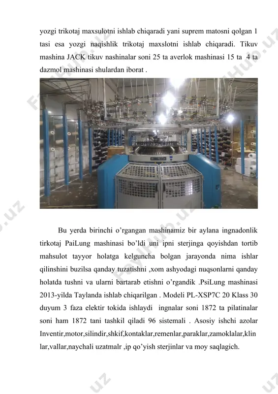 aylana ingnadonlik tirkotaj pailung mashinasi bo’ldi uni ipni sterjinga qoyishdan tortib mahsulot tayyor holatga kelguncha bolgan jarayonda nima ishlar qilinshini buzilsa qanday tuzatishni ,xom ashyodagi nuqsonlarni qanday holatda tushni va ularni bartarab etishni o’rgandik .psilung mashinasi 2013-yilda taylanda ishlab chiqarilgan . modeli pl-xsp7c 20 klass 30 duyum 3 faza elektir tokida ishlaydi ingnalar soni 1872 ta pilatinalar soni ham 1872 tani tashkil qiladi 96 sistemali . asosiy ishchi azolar inventir,motor,silindir,shkif,kontaklar,remenlar,paraklar,zamoklalar,klinlar,vallar,naychali uzatmalr ,ip qo’yish sterjinlar va moy saqlagich. brinchi qilinadigon ish babinadagi iplarni ip qoyish sterjinlariga joylanadi u yerdan naychali uzatmalar yordamida kontaklarga boradi kontakni ishchi azolari lapa, dachik, ip saqlagich va taraglovchi mehanizimlar.naychalardan kelayotgan ip kontagdagi ip taraglovchi moslamadan otadi bu mehanizmni vazifasi ipni teksiga qarab ip saqlagichga qattiq yoki yumshoq kelshni tamirlaydi ip saqlagichga borayotgan ip dachikdan otadi dachikni vazifasi ip saqlagichga agarda kelmay qolsa yoki qandaydir nosozlik roy bersa mashina inventiriga habar beradi va mashina to’xtaydi dachikdan otgan …