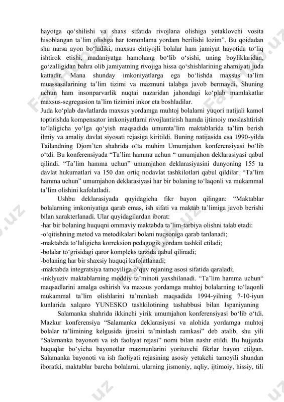 lalar huquqlari to‘g‘risidagi konvensiya” bolalarning huquqlarini hamma joyda amalga oshirish maqsadida ishlab chiqarilgan inson huquqlari borasidagi xalqaro shartnoma hisoblanadi. u qariyb butun jahon mamlakatlari tomonidan radifikatsiya qilingan. konvensiyani radifikatsiya qilgan 191 mamlakat ko‘ngilli tarzda zimmalariga “bolalar huquqlari to‘g‘risidagi konvensiya” qoidalarini ma’muriy qonunchilik, sud va boshqa chora-tadbirlar yordamida hayotga tadbiq etish majburiyatini oldilar. “bolalar huquqlari to‘g‘risidagi konvensiya” kompleks va universal xarakterda bo‘lib, bu barcha bolalar uchun inson huquqlarining fuqarolik, siyosiy, iqtisodiy, ijtimoiy va madaniy singari jabhalarni ta’minlaydigan yagona konvensiyadir. “bolalar huquqlari to‘g‘risidagi konvensiya” barcha bolalarning huquqlarini himoya qiladi. mazkur konvensiyaning 2-moddasida “bolalar, ularning ota-onalari, boquvchilarining irqlari, terisining rangi, jinsi, tili, dini, siyosiy va boshqa e’tiqodi, milliy, etnik yoki ijtimoiy kelib chiqishi, moddiy ahvoli, sog‘lig‘i, qanday holatda tug‘ilganliklari va boshqa holatlaridan qat’iy nazar kamsitishlarga mahkum etilmasligi kerak”-deb qat’iy belgilangan. demak, bu konvensiyadagi barcha huquqlar maxsus yordamga muhtoj bolalar uchun ham tegishli bo‘lib, ularga barcha bolalar qatori teng munosabatda bo‘lish kafolatlanadi. shunday ekan, …