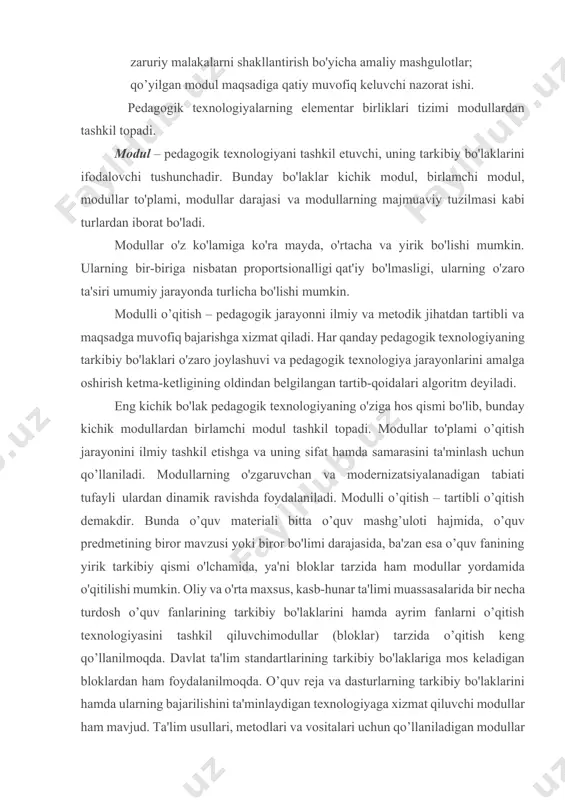 ta'limi muassasalarida bir necha turdosh o’quv fanlarining tarkibiy bo'laklarini hamda ayrim fanlarni o’qitish texnologiyasini tashkil qiluvchimodullar (bloklar) tarzida o’qitish keng qo’llanilmoqda. davlat ta'lim standartlarining tarkibiy bo'laklariga mos keladigan bloklardan ham foydalanilmoqda. o’quv reja va dasturlarning tarkibiy bo'laklarini hamda ularning bajarilishini ta'minlaydigan texnologiyaga xizmat qiluvchi modullar ham mavjud. ta'lim usullari, metodlari va vositalari uchun qo’llaniladigan modullar ham yaratilmoqda. modullar, birinchi navbatda, ta'lim mazmuniga daxldor tushunchalar, qoidalar, nazariyalar, qonunlar va ular orasidagi umumiy bog’lanishni ifodalovchi qonuniyatlarni tushuntirishga samarali xizmat qiladi. bilim oluvchilarning o’quv-bilish faoliyatlari hamda ularning o'zlashtirishini nazorat qilishda ham modullardan foydalaniladi. modullashtirish va o’quv jarayonini texnologiyalash yuzasidan keyingi yillarda ilmiy-pedagogik tadqiqotlar o'tkazilmoqda. lekin bu borada o’quv tarbiya jarayonini modullashtirish va algoritmlashtirish ishlari nihoyasiga etkazilgan emas. bu holatning nezisi va takomillashuvini atroflicha tadqiq etish orqali va tajriba-sinov ishlari hamda pedagogik eksperimentning qat'iy xulosalariga tayanib ta'lim jarayoniga modulli yondashuvni kuchaytirish mumkin. ta'lim-tarbiya jarayonlariga modullashtirish va algoritmlash madaniyati to'la kirib borganida pedagogik texnologiyalarning yaratilishi …