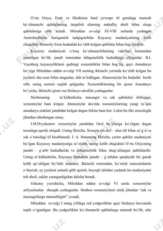`mish marosimlarini o`tkazish, uy joylarni ustunli qilib qurish, buyoqli idishlar yashash bu madaniyatni tub aholi, saklar yaratganligidan dalolat beradi. gekatey yozishicha, miloddan oddan avvalgi vi asrda xorazmiylar arfiyanlardan sharqda yashaganlar. strabon xorasmiylarni etnik jihatdan “sak va massagetlarga mansubligini” yozadi. miloddan avvalgi i ming yillikga oid yodgorliklar quyi sirdaryo havzasida topib o`rganilgan. bu yodgorliklar ko`chmanchi qabilalarga mansub bo`lib, ular dehqonchilik vohalari ayniqsa, xorazm bilan yaqin aloqada bo`lganligidan dalolat beradi. milоddan avvalgi iii asrdan boshlab antik davr tarixchilari saklarning janub tomonga siljishini ko`rsatib o`tadilar. miloddan avvalgi iii asr baqtriya qal`asini himoya qilib turgan antiox iii ni evtidem ogohlantirib, “ikkimizning ahvolimiz ham tang, chegaradan ikkimizga ham xavf soluvchi kuch to`plamgan. agar bu yovvoyilar chegaradan o`tsalar davlat ular tomonidan bosib olinadi”, degan. miloddan avvalgi ii ming yillining birinchi yarmida sharqiy turkistonda yashagan, keyinchalik markaziy osiyoning janubi – g`arbiy hududlariga kelib joylashgan, o`zlarini “a`ya” yoki “ariylar” (“olijanub insonlar”, yoki “aslzodalar”) deb nomlagan hind – eron …