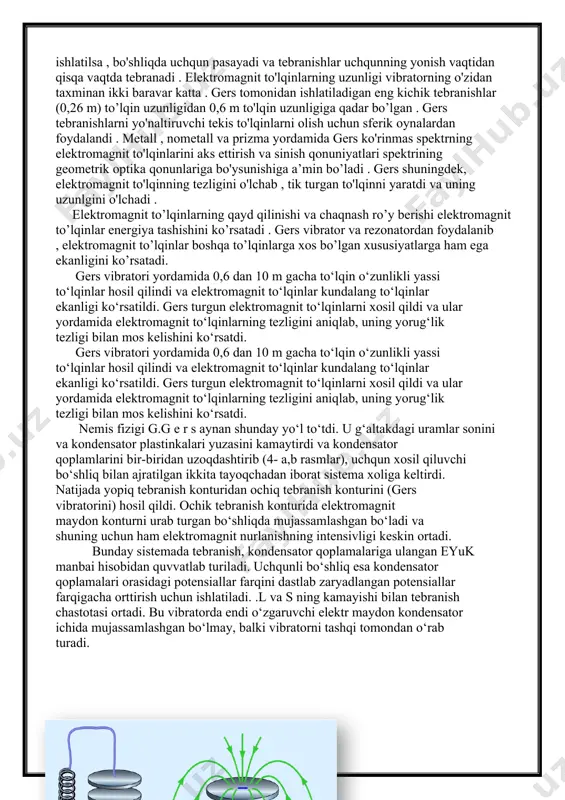 ladi . gers shuningdek, elektromagnit to'lqinning tezligini o'lchab , tik turgan to'lqinni yaratdi va uning uzunlgini o'lchadi . elektromagnit to’lqinlarning qayd qilinishi va chaqnash ro’y berishi elektromagnit to’lqinlar energiya tashishini ko’rsatadi . gers vibrator va rezonatordan foydalanib , elektromagnit to’lqinlar boshqa to’lqinlarga xos bo’lgan xususiyatlarga ham ega ekanligini ko’rsatadi. gers vibratori yordamida 0,6 dan 10 m gacha to‘lqin o‘zunlikli yassi to‘lqinlar hosil qilindi va elektromagnit to‘lqinlar kundalang to‘lqinlar ekanligi ko‘rsatildi. gers turgun elektromagnit to‘lqinlarni xosil qildi va ular yordamida elektromagnit to‘lqinlarning tezligini aniqlab, uning yorug‘lik tezligi bilan mos kelishini ko‘rsatdi. gers vibratori yordamida 0,6 dan 10 m gacha to‘lqin o‘zunlikli yassi to‘lqinlar hosil qilindi va elektromagnit to‘lqinlar kundalang to‘lqinlar ekanligi ko‘rsatildi. gers turgun elektromagnit to‘lqinlarni xosil qildi va ular yordamida elektromagnit to‘lqinlarning tezligini aniqlab, uning yorug‘lik tezligi bilan mos kelishini ko‘rsatdi. nemis fizigi g.g e r s aynan shunday yo‘l to‘tdi. u g‘altakdagi uramlar sonini va kondensator plastinkalari yuzasini kamaytirdi …
