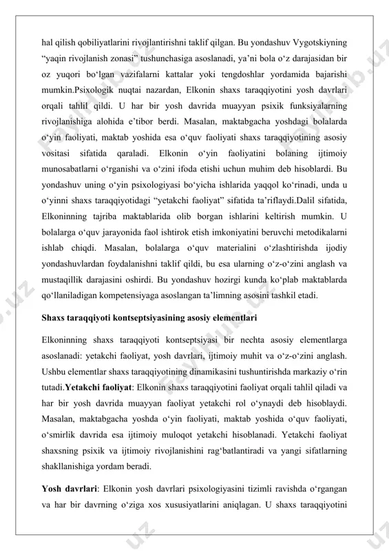 shaxs taraqqiyotining dinamikasini tushuntirishda markaziy o‘rin tutadi.yetakchi faoliyat: elkonin shaxs taraqqiyotini faoliyat orqali tahlil qiladi va har bir yosh davrida muayyan faoliyat yetakchi rol o‘ynaydi deb hisoblaydi. masalan, maktabgacha yoshda o‘yin faoliyati, maktab yoshida o‘quv faoliyati, o‘smirlik davrida esa ijtimoiy muloqot yetakchi hisoblanadi. yetakchi faoliyat shaxsning psixik va ijtimoiy rivojlanishini rag‘batlantiradi va yangi sifatlarning shakllanishiga yordam beradi. yosh davrlari: elkonin yosh davrlari psixologiyasini tizimli ravishda o‘rgangan va har bir davrning o‘ziga xos xususiyatlarini aniqlagan. u shaxs taraqqiyotini uzluksiz jarayon sifatida emas, balki sifat jihatidan o‘zgaruvchan bosqichlar sifatida qaradi. har bir bosqichda shaxs muayyan psixik funksiyalarni rivojlantiradi, masalan, maktab yoshida mantiqiy fikrlash, o‘smirlikda o‘z-o‘zini anglash. ijtimoiy muhit: elkonin shaxs taraqqiyotini ijtimoiy kontekstdan ajratib bo‘lmasligini ta’kidladi. uning nazarida, shaxs ijtimoiy munosabatlar tizimida shakllanadi. ota-onalar, o‘qituvchilar, tengdoshlar va jamiyatning boshqa a’zolari bilan o‘zaro ta’sir shaxs taraqqiyotida muhim rol o‘ynaydi. masalan, bolaning maktabdagi o‘qituvchi bilan munosabatlari uning o‘quv motivatsiyasiga ta’sir qiladi. o‘z-o‘zini anglash: elkonin …