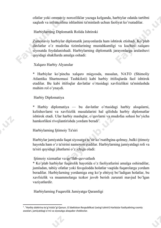 hini ta'minlash uchun faoliyat ko’rsatadilar. harbiylarning diplomatik rolida ishtiroki zamonaviy harbiylar diplomatik jarayonlarda ham ishtirok etishadi. ko’plab davlatlar o’z mudofaa tizimlarining mustahkamligi va kuchini xalqaro siyosatda foydalanishadi. harbiylarning diplomatik jarayonlarga aralashuvi quyidagi shakllarda amalga oshadi: xalqaro harbiy alyanslar * harbiylar ko’pincha xalqaro miqyosda, masalan, nato (shimoliy atlantika shartnomasi tashkiloti) kabi harbiy ittifoqlarda faol ishtirok etadilar. bu kabi ittifoqlar davlatlar o’rtasidagi xavfsizlikni ta'minlashda muhim rol o’ynaydi. harbiy diplomatiya * harbiy diplomatiya — bu davlatlar o’rtasidagi harbiy aloqalarni, kelishuvlarni va xavfsizlik masalalarini hal qilishda harbiy diplomatlar ishtirok etadi. ular harbiy mashqlar, o’quvlarni va mudofaa sohasi bo’yicha hamkorlikni rivojlantirishda yordam beradi[footnoteref:3]. [3: .“harbiy doktrina to’g’risida”gi qonun, o’zbekiston respublikasi (oxirgi tahriri) harbiylar faoliyatining rasmiy asoslari, jamiyatdagi o’rni va siyosatga aloqador cheklovlar.] harbiylarning ijtimoiy ta'siri harbiylar jamiyatda faqat siyosatga ta’sir ko’rsatibgina qolmay, balki ijtimoiy hayotda ham o’z ta'sirini namoyon etadilar. harbiylarning jamiyatdagi roli va ta'siri quyidagi jihatlarni o’z ichiga oladi: ijtimoiy xizmatlar va qo’llab-quvvatlash * …