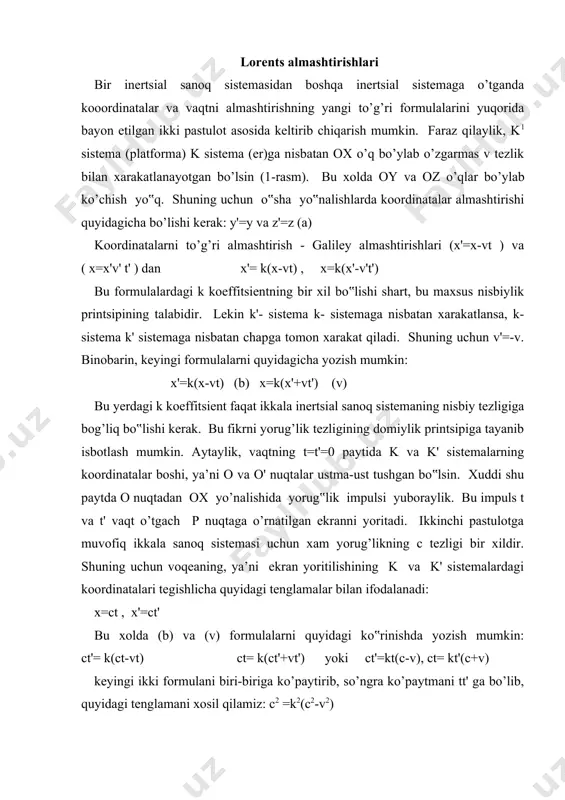 c-v), ct= kt'(c+v) keyingi ikki formulani biri-biriga ko’paytirib, so’ngra ko’paytmani tt' ga bo’lib, quyidagi tenglamani xosil qilamiz: c2 =k2(c2-v2) bundan k koeffitsientni topamiz (musbat ildiz olinadi, manfiy ildiz ma’noga ega emas): k= (3) relyativistik (latincha-nisbiylik) koeffitsientini (b) va (v) tenglamalarga qo’yib, koordinatalar almashtirishlari uchun quyidagi formulalarni xosil qilamiz: bu tengliklarning o‟ng va chap tomonlarini c ga bo’lib, t=x/c ekanini nazarga olib t' va t vaqtlar uchun quyidagi formulalarni xosil qilamiz: shunday qilib, k' va k sistemalardagi kuzatuvchilar uchun eynshteyn pastutlotlarini to’la qanoatlantruvchi almashtirishlar formulalari quyidagi umumiy ko’rinishda yozilishi mumkin: (4) va (4') formulalarni nisbiylik nazariyasi yaratilmasdan oldin golland olimi g. lorents (1853-1928) boshqa maqsadda (elektrodinamika qonunlarini barcha inertsial sanoq sistemalarida bir xil shaklda ifodalash uchun) keltirib chiqargan edi. shuning uchun (4) va (4') ni lorents almashtirishlari deyiladi. lorents almashtirishlaridan fazo va vaqtning bir-biriga bog’liq bo’lishi bevosita kelib chiqadi, chunki koordinatalar almashtirishlari formulasida vaqt, vaqtni almashtirishlari formulasida koordinata ishtirok etadi. bundan …